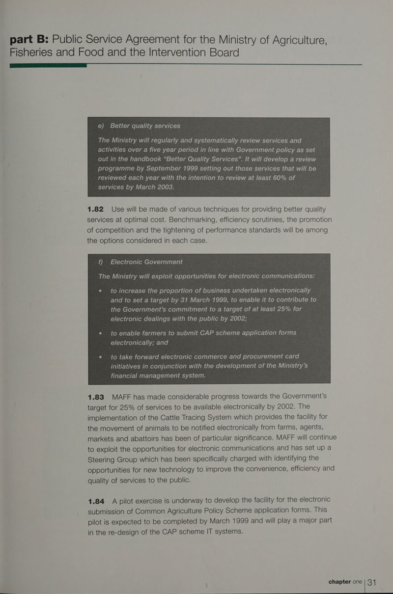 Fisheries and Food and the Intervention Board eee e) Better quality services out in the handbook “Better Quality Services”. It will develop a review programme by September 1999 setting out those services that will be reviewed each year with the intention to review at least 60% of services by March 2003. 1.82 Use will be made of various techniques for providing better quality services at optimal cost. Benchmarking, efficiency scrutinies, the promotion of competition and the tightening of performance standards will be among the options considered in each case. f) Electronic Government The Ministry will exploit opportunities for electronic communications: e to increase the proportion of business undertaken electronically and to set a target by 31 March 1999, to enable it to contribute to the Government’s commitment to a target of at least 25% for electronic dealings with the public by 2002; to take forward electronic commerce and procurement card initiatives in conjunction with the development of the Ministry’s financial management system. 1.83 MAFF has made considerable progress towards the Government’s target for 25% of services to be available electronically by 2002. The implementation of the Cattle Tracing System which provides the facility for the movement of animals to be notified electronically from farms, agents, markets and abattoirs has been of particular significance. MAFF will continue to exploit the opportunities for electronic communications and has set up a Steering Group which has been specifically charged with identifying the opportunities for new technology to improve the convenience, efficiency and quality of services to the public. 1.84 A pilot exercise is underway to develop the facility for the electronic submission of Common Agriculture Policy Scheme application forms. This pilot is expected to be completed by March 1999 and will play a major part in the re-design of the CAP scheme IT systems.