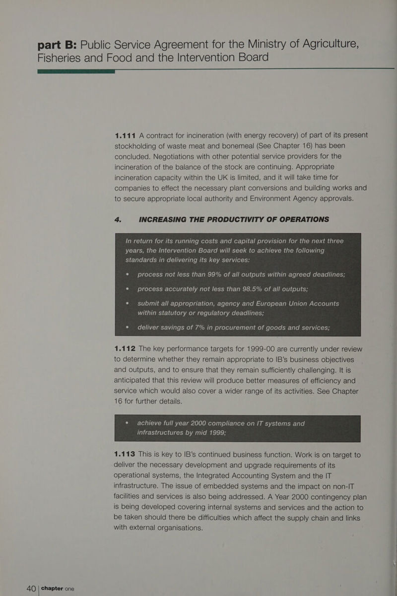 1.111 A contract for incineration (with energy recovery) of part of its present stockholding of waste meat and bonemeal (See Chapter 16) has been concluded. Negotiations with other potential service providers for the incineration of the balance of the stock are continuing. Appropriate incineration capacity within the UK is limited, and it will take time for companies to effect the necessary plant conversions and building works and to secure appropriate local authority and Environment Agency approvals. 4. INCREASING THE PRODUCTIVITY OF OPERATIONS In return for its running costs and capital provision for the next three years, the Intervention Board will seek to achieve the following standards in delivering its key services: process accurately not less than 98.5% of all outputs; submit all appropriation, agency and European Union Accounts within statutory or regulatory deadlines; deliver savings of 7% in procurement of goods and services; 1.112 The key performance targets for 1999-00 are currently under review to determine whether they remain appropriate to IB’s business objectives and outputs, and to ensure that they remain sufficiently challenging. It is anticipated that this review will produce better measures of efficiency and service which would also cover a wider range of its activities. See Chapter 16 for further details. e¢ achieve full year 2000 compliance on IT systems and 1.113 This is key to IB’s continued business function. Work is on target to deliver the necessary development and upgrade requirements of its operational systems, the Integrated Accounting System and the IT infrastructure. The issue of embedded systems and the impact on non-IT facilities and services is also being addressed. A Year 2000 contingency plan is being developed covering internal systems and services and the action to be taken should there be difficulties which affect the supply chain and links with external organisations. ————— a