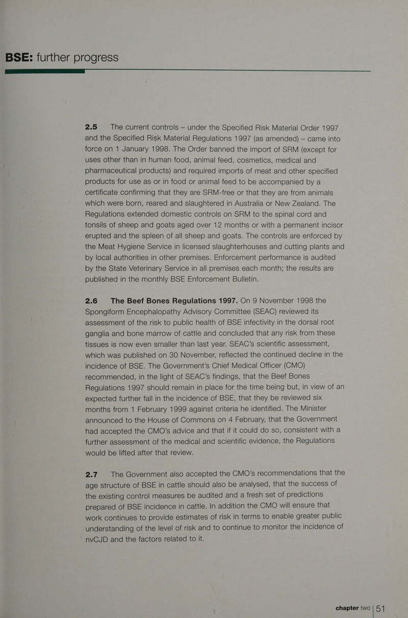 ——_L_L£<_<_L_<—A<_—C—=— 2.5 The current controls — under the Specified Risk Material Order 1997 and the Specified Risk Material Regulations 1997 (as amended) — came into force on 1 January 1998. The Order banned the import of SRM (except for uses other than in human food, animal feed, cosmetics, medical and pharmaceutical products) and required imports of meat and other specified products for use as or in food or animal feed to be accompanied by a certificate confirming that they are SRM-free or that they are from animals which were born, reared and slaughtered in Australia or New Zealand. The Regulations extended domestic controls on SRM to the spinal cord and tonsils of sheep and goats aged over 12 months or with a permanent incisor erupted and the spleen of all sheep and goats. The controls are enforced by the Meat Hygiene Service in licensed slaughterhouses and cutting plants and by local authorities in other premises. Enforcement performance is audited by the State Veterinary Service in all premises each month; the results are published in the monthly BSE Enforcement Bulletin. 2.6 The Beef Bones Regulations 1997. On 9 November 1998 the Spongiform Encephalopathy Advisory Committee (SEAC) reviewed its assessment of the risk to public health of BSE infectivity in the dorsal root ganglia and bone marrow of cattle and concluded that any risk from these tissues is now even smaller than last year. SEAC’s scientific assessment, which was published on 30 November, reflected the continued decline in the incidence of BSE. The Government’s Chief Medical Officer (CMO) recommended, in the light of SEAC’s findings, that the Beef Bones Regulations 1997 should remain in place for the time being but, in view of an expected further fall in the incidence of BSE, that they be reviewed six months from 1 February 1999 against criteria he identified. The Minister announced to the House of Commons on 4 February, that the Government had accepted the CMO’s advice and that if it could do so, consistent with a further assessment of the medical and scientific evidence, the Regulations would be lifted after that review. 2.7. The Government also accepted the CMO’s recommendations that the age structure of BSE in cattle should also be analysed, that the success of the existing control measures be audited and a fresh set of predictions prepared of BSE incidence in cattle. In addition the CMO will ensure that work continues to provide estimates of risk in terms to enable greater public understanding of the level of risk and to continue to monitor the incidence of nvCJD and the factors related to it.