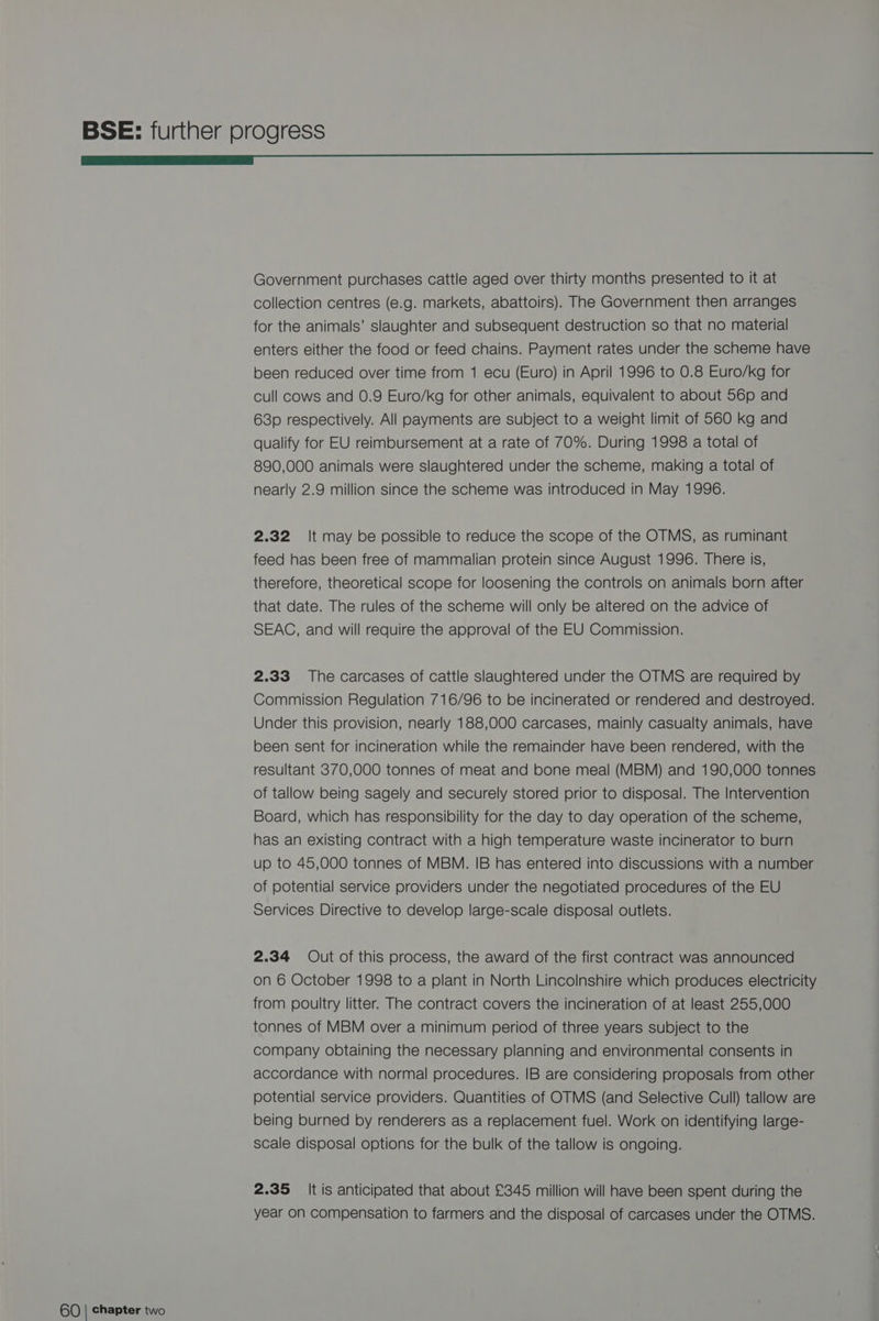 a Government purchases cattle aged over thirty months presented to it at collection centres (e.g. markets, abattoirs). The Government then arranges for the animals’ slaughter and subsequent destruction so that no material enters either the food or feed chains. Payment rates under the scheme have been reduced over time from 1 ecu (Euro) in April 1996 to 0.8 Euro/kg for cull cows and 0.9 Euro/kg for other animals, equivalent to about 56p and 63p respectively. All payments are subject to a weight limit of 560 kg and qualify for EU reimbursement at a rate of 70%. During 1998 a total of 890,000 animals were slaughtered under the scheme, making a total of nearly 2.9 million since the scheme was introduced in May 1996. 2.32 It may be possible to reduce the scope of the OTMS, as ruminant feed has been free of mammalian protein since August 1996. There is, therefore, theoretical scope for loosening the controls on animals born after that date. The rules of the scheme will only be altered on the advice of SEAC, and will require the approval of the EU Commission. 2.33 The carcases of cattle slaughtered under the OTMS are required by Commission Regulation 716/96 to be incinerated or rendered and destroyed. Under this provision, nearly 188,000 carcases, mainly casualty animals, have been sent for incineration while the remainder have been rendered, with the resultant 370,000 tonnes of meat and bone meal (MBM) and 190,000 tonnes of tallow being sagely and securely stored prior to disposal. The Intervention Board, which has responsibility for the day to day operation of the scheme, has an existing contract with a high temperature waste incinerator to burn up to 45,000 tonnes of MBM. IB has entered into discussions with a number of potential service providers under the negotiated procedures of the EU Services Directive to develop large-scale disposal outlets. 2.34 Out of this process, the award of the first contract was announced on 6 October 1998 to a plant in North Lincolnshire which produces electricity from poultry litter. The contract covers the incineration of at least 255,000 tonnes of MBM over a minimum period of three years subject to the company obtaining the necessary planning and environmental consents in accordance with normal procedures. IB are considering proposals from other potential service providers. Quantities of OTMS (and Selective Cull) tallow are being burned by renderers as a replacement fuel. Work on identifying large- scale disposal options for the bulk of the tallow is ongoing. 2.35 It is anticipated that about £345 million will have been spent during the year on compensation to farmers and the disposal of carcases under the OTMS.