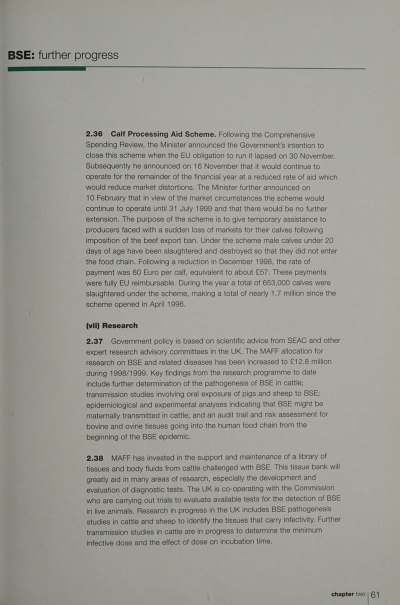 ——— OO 2.36 Calf Processing Aid Scheme. Following the Comprehensive Spending Review, the Minister announced the Government's intention to close this scheme when the EU obligation to run it lapsed on 30 November. Subsequently he announced on 16 November that it would continue to operate for the remainder of the financial year at a reduced rate of aid which would reduce market distortions. The Minister further announced on 10 February that in view of the market circumstances the scheme would continue to operate until 31 July 1999 and that there would be no further extension. The purpose of the scheme is to give temporary assistance to producers faced with a sudden loss of markets for their calves following imposition of the beef export ban. Under the scheme male calves under 20 days of age have been slaughtered and destroyed so that they did not enter the food chain. Following a reduction in December 1998, the rate of payment was 80 Euro per calf, equivalent to about £57. These payments were fully EU reimbursable. During the year a total of 653,000 calves were slaughtered under the scheme, making a total of nearly 1.7 million since the scheme opened in April 1996. (vii) Research 2.37 Government policy is based on scientific advice from SEAC and other expert research advisory committees in the UK. The MAFF allocation for research on BSE and related diseases has been increased to £12.8 million during 1998/1999. Key findings from the research programme to date include further determination of the pathogenesis of BSE in cattle; transmission studies involving oral exposure of pigs and sheep to BSE; epidemiological and experimental analyses indicating that BSE might be maternally transmitted in cattle; and an audit trail and risk assessment for bovine and ovine tissues going into the human food chain from the beginning of the BSE epidemic. 2.38 MAFF has invested in the support and maintenance of a library of tissues and body fluids from cattle challenged with BSE. This tissue bank will greatly aid in many areas of research, especially the development and evaluation of diagnostic tests. The UK is co-operating with the Commission who are carrying out trials to evaluate available tests for the detection of BSE in live animals. Research in progress in the UK includes BSE pathogenesis studies in cattle and sheep to identify the tissues that carry infectivity. Further transmission studies in cattle are in progress to determine the minimum infective dose and the effect of dose on incubation time.