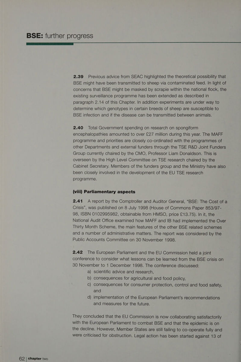 rr 2.39 Previous advice from SEAC highlighted the theoretical possibility that BSE might have been transmitted to sheep via contaminated feed. In light of concerns that BSE might be masked by scrapie within the national flock, the existing surveillance programme has been extended as described in paragraph 2.14 of this Chapter. In addition experiments are under way to determine which genotypes in certain breeds of sheep are susceptible to BSE infection and if the disease can be transmitted between animals. 2.40 Total Government spending on research on spongiform encephalopathies amounted to over £27 million during this year. The MAFF programme and priorities are closely co-ordinated with the programmes of other Departments and external funders through the TSE R&amp;D Joint Funders Group currently chaired by the CMO, Professor Liam Donaldson. This is overseen by the High Level Committee on TSE research chaired by the Cabinet Secretary. Members of the funders group and the Ministry have also been closely involved in the development of the EU TSE research programme. (viii) Parliamentary aspects 2.41 A report by the Comptroller and Auditor General, “BSE: The Cost of a Crisis”, was published on 8 July 1998 (House of Commons Paper 853/97- 98, ISBN 0102995982, obtainable from HMSO, price £13.75). In it, the National Audit Office examined how MAFF and IB had implemented the Over Thirty Month Scheme, the main features of the other BSE related schemes and a number of administrative matters. The report was considered by the Public Accounts Committee on 30 November 1998. 2.42 The European Parliament and the EU Commission held a joint conference to consider what lessons can be learned from the BSE crisis on 30 November to 1 December 1998. The conference discussed: a) scientific advice and research, b) consequences for agricultural and food policy, Cc) consequences for consumer protection, control and food safety, and d) implementation of the European Parliament’s recommendations and measures for the future. They concluded that the EU Commission is now collaborating satisfactorily with the European Parliament to combat BSE and that the epidemic is on the decline. However, Member States are still failing to co-operate fully and were criticised for obstruction. Legal action has been started against 13 of