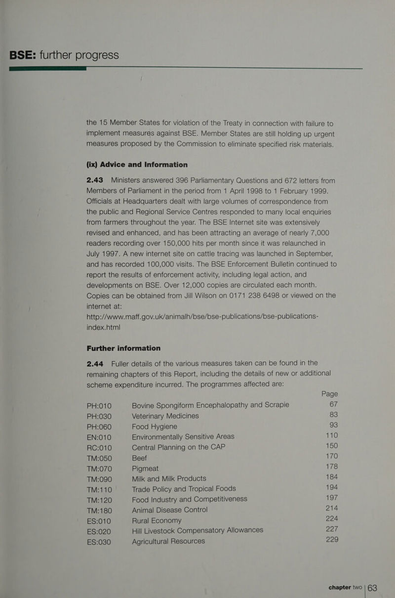 ———_LLLLL<_ <_< ooo the 15 Member States for violation of the Treaty in connection with failure to implement measures against BSE. Member States are still holding up urgent measures proposed by the Commission to eliminate specified risk materials. (ix) Advice and Information 2.43 Ministers answered 396 Parliamentary Questions and 672 letters from Members of Parliament in the period from 1 April 1998 to 1 February 1999. Officials at Headquarters dealt with large volumes of correspondence from the public and Regional Service Centres responded to many local enquiries from farmers throughout the year. The BSE Internet site was extensively revised and enhanced, and has been attracting an average of nearly 7,000 readers recording over 150,000 hits per month since it was relaunched in July 1997. A new internet site on cattle tracing was launched in September, and has recorded 100,000 visits. The BSE Enforcement Bulletin continued to report the results of enforcement activity, including legal action, and developments on BSE. Over 12,000 copies are circulated each month. Copies can be obtained from Jill Wilson on 0171 238 6498 or viewed on the internet at: http://www. maff.gov.uk/animalh/bse/bse-publications/bse-publications- index.html Further information 2.44 Fuller details of the various measures taken can be found in the remaining chapters of this Report, including the details of new or additional scheme expenditure incurred. The programmes affected are: Page PH:010 Bovine Spongiform Encephalopathy and Scrapie 67 PH:030 Veterinary Medicines 83 PH:060 Food Hygiene 93 EN:010 Environmentally Sensitive Areas 110 RC:010 Central Planning on the CAP 150 TM:050 Beef 170 TM:070 Pigmeat 178 TM:090 Milk and Milk Products 184 TM:110 Trade Policy and Tropical Foods 194 TM:120 Food Industry and Competitiveness 197 TM:180 Animal Disease Control 214 ES:010 Rural Economy 224 ES:020 Hill Livestock Compensatory Allowances 227 ES:030 Agricultural Resources 229