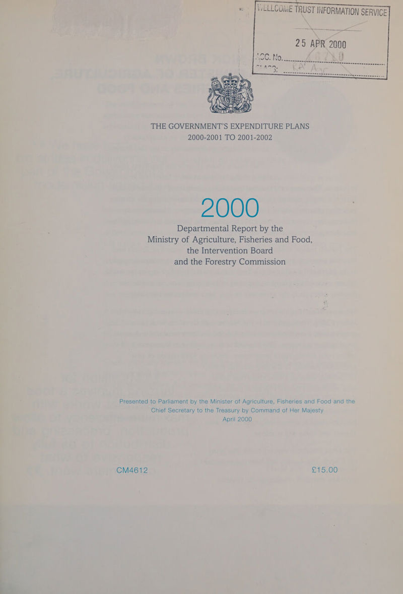 VeLLLCOME TRUST INFORMATION SERVICE 25 APR 2000 THE GOVERNMENT’S EXPENDITURE PLANS 2000-2001 TO 2001-2002 2000 Departmental Report by the Ministry of Agriculture, Fisheries and Food, the Intervention Board and the Forestry Commission Presented to Parliament by the Minister of Agriculture, Fisheries and Food and the Chief Secretary to the Treasury by Command of Her Majesty April 2000 CM4612 B40
