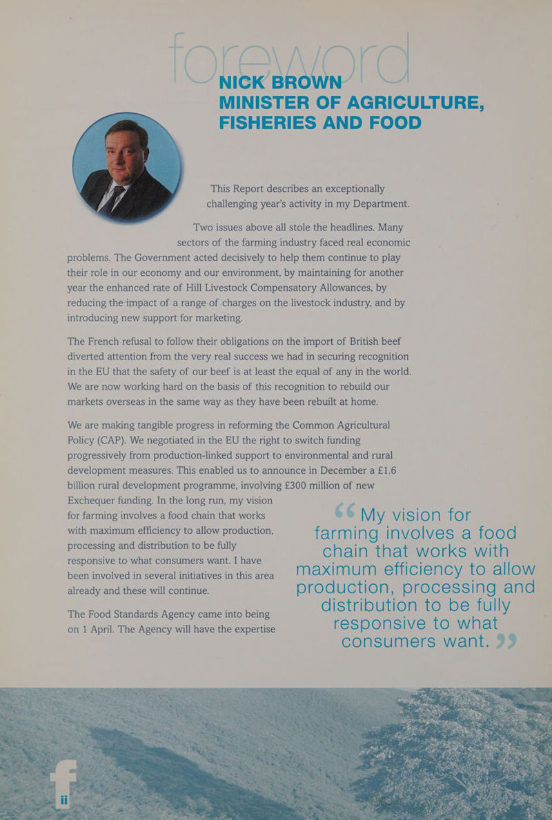 — oe , Fy j prea, { a . ( fo / 4 j ‘\ ~~ \ /( — NICK’ BROWN | | 6 MINISTER OF AGRICULTURE, FISHERIES AND FOOD This Report describes an exceptionally challenging year’s activity in my Department. Two issues above all stole the headlines. Many sectors of the farming industry faced real economic problems. The Government acted decisively to help them continue to play their role in our economy and our environment, by maintaining for another year the enhanced rate of Hill Livestock Compensatory Allowances, by reducing the impact of a range of charges on the livestock industry, and by introducing new support for marketing. The French refusal to follow their obligations on the import of British beef diverted attention from the very real success we had in securing recognition in the EU that the safety of our beef is at least the equal of any in the world. We are now working hard on the basis of this recognition to rebuild our markets overseas in the same way as they have been rebuilt at home. We are making tangible progress in reforming the Common Agricultural Policy (CAP). We negotiated in the EU the right to switch funding progressively from production-linked support to environmental and rural development measures. This enabled us to announce in December a £1.6 billion rural development programme, involving £300 million of new Exchequer funding. In the long run, my vision # for farming involves a food chain that works &amp; 6 M ie vision for with maximum efficiency to allow production, f Aim N g l NVO | Wierey es] ‘i OO d processing and distribution to be fully responsive to what consumers want. I have C n al M th al WO rKS with been involved in several initiatives in this area mM ax Mu mM effi C | en CY to al | OW already and these will continue. D 8) d uction ; D rocessin Q an d distribution to be fully The Food Standards Agency came into being