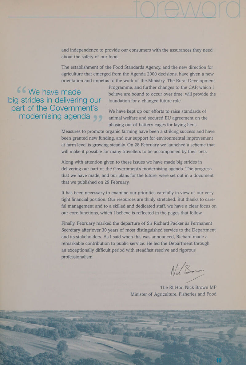 and independence to provide our consumers with the assurances they need about the safety of our food. The establishment of the Food Standards Agency, and the new direction for agriculture that emerged from the Agenda 2000 decisions, have given a new orientation and impetus to the work of the Ministry. The Rural Development 4 r4 Programme, and further changes to the CAP, which I We have made believe are bound to occur over time, will provide the big strides In delivering OUr | foundation for a changed future role. part of the Government S We have kept up our efforts to raise standards of moder nising agenda 9 9 animal welfare and secured EU agreement on the phasing out of battery cages for laying hens. Measures to promote organic farming have been a striking success and have been granted new funding, and our support for environmental improvement at farm level is growing steadily. On 28 February we launched a scheme that will make it possible for many travellers to be accompanied by their pets. Along with attention given to these issues we have made big strides in delivering our part of the Government’s modernising agenda. The progress that we have made, and our plans for the future, were set out in a document that we published on 29 February. It has been necessary to examine our priorities carefully in view of our very tight financial position. Our resources are thinly stretched. But thanks to care- ful management and to a skilled and dedicated staff, we have a clear focus on our core functions, which I believe is reflected in the pages that follow. Finally, February marked the departure of Sir Richard Packer as Permanent Secretary after over 30 years of most distinguished service to the Department and its stakeholders. As I said when this was announced, Richard made a remarkable contribution to public service. He led the Department through an exceptionally difficult period with steadfast resolve and rigorous professionalism.