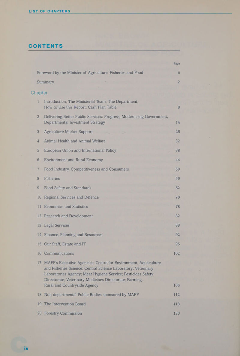 18 20 How to Use this Report, Cash Plan Table Delivering Better Public Services: Progress, Modernising Government, Departmental Investment Strategy Agriculture Market Support Animal Health and Animal Welfare European Union and International Policy Environment and Rural Economy Food Industry, Competitiveness and Consumers Fisheries Food Safety and Standards Regional Services and Defence Economics and Statistics Research and Development Legal Services Finance, Planning and Resources Our Staff, Estate and IT Communications MAFF’s Executive Agencies: Centre for Environment, Aquaculture and Fisheries Science; Central Science Laboratory; Veterinary Laboratories Agency; Meat Hygiene Service; Pesticides Safety Directorate; Veterinary Medicines Directorate; Farming, Rural and Countryside Agency Non-departmental Public Bodies sponsored by MAFF The Intervention Board Forestry Commission Page 106 ii2 118 130
