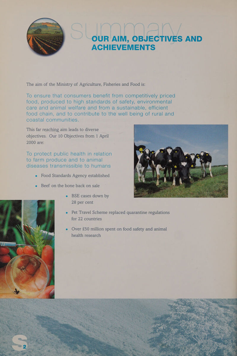 OUR AIM, OBJECTIVES AND ACHIEVEMENTS The aim of the Ministry of Agriculture, Fisheries and Food is: To ensure that consumers benefit from competitively priced food, produced to high standards of safety, environmental care and animal welfare and from a sustainable, efficient food chain, and to contribute to the well being of rural and coastal communities. This far reaching aim leads to diverse objectives. Our 10 Objectives from 1 April 2000 are: To protect public health in relation to farm produce and to animal diseases transmissible to humans @ Food Standards Agency established Beef on the bone back on sale e BSE cases down by 28 per cent e Pet Travel Scheme replaced quarantine regulations for 22 countries e Over £50 million spent on food safety and animal health research