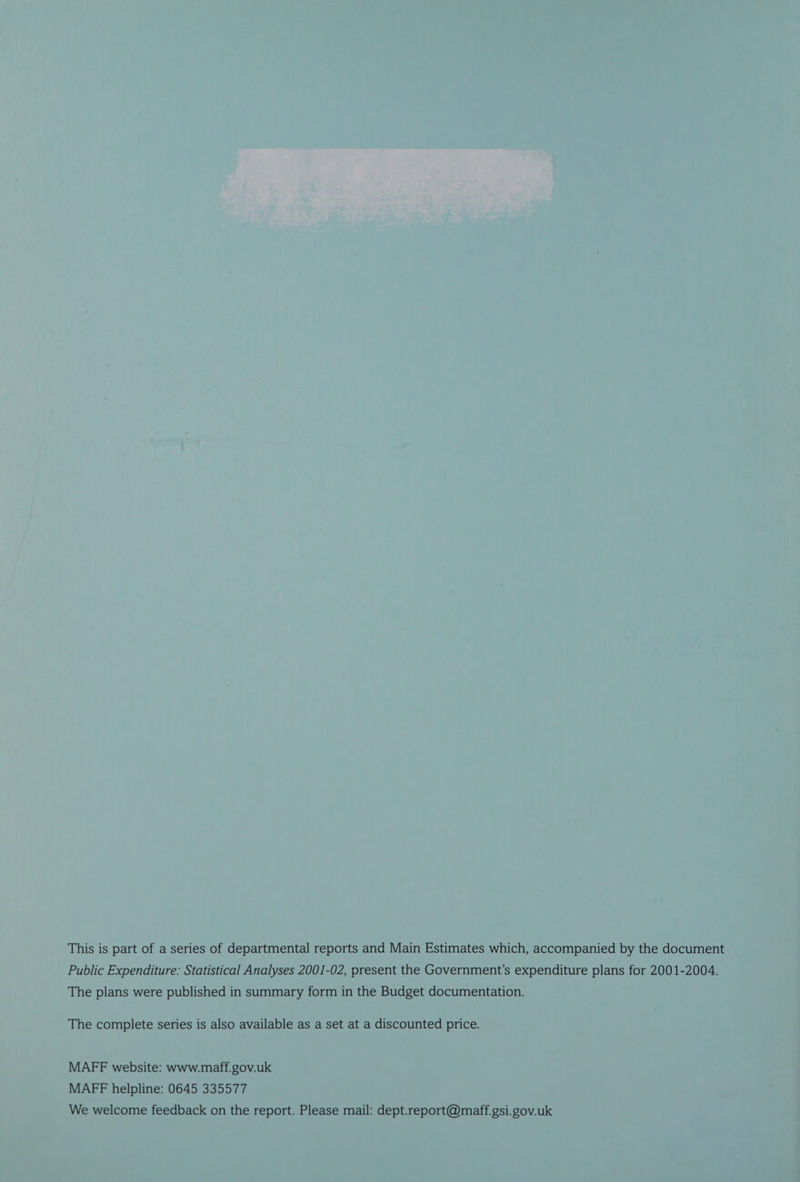 This is part of a series of departmental reports and Main Estimates which, accompanied by the document Public Expenditure: Statistical Analyses 2001-02, present the Government’s expenditure plans for 2001-2004. The plans were published in summary form in the Budget documentation. The complete series is also available as a set at a discounted price. MAFF website: www.maff.gov.uk MAFF helpline: 0645 335577 We welcome feedback on the report. Please mail: dept.report@maff.gsi.gov.uk