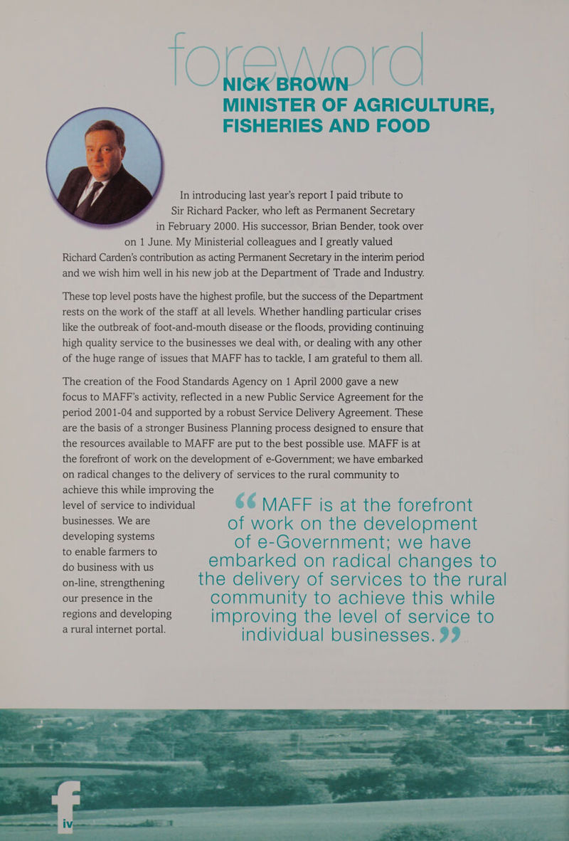 lOLEWOrO MINISTER OF AGRICULTURE, FISHERIES AND FOOD In introducing last year’s report I paid tribute to Sir Richard Packer, who left as Permanent Secretary in February 2000. His successor, Brian Bender, took over on 1 June. My Ministerial colleagues and I greatly valued Richard Carden’s contribution as acting Permanent Secretary in the interim period and we wish him well in his new job at the Department of Trade and Industry. These top level posts have the highest profile, but the success of the Department rests on the work of the staff at all levels. Whether handling particular crises like the outbreak of foot-and-mouth disease or the floods, providing continuing high quality service to the businesses we deal with, or dealing with any other of the huge range of issues that MAFF has to tackle, I am grateful to them all. The creation of the Food Standards Agency on 1 April 2000 gave a new focus to MAFF’s activity, reflected in a new Public Service Agreement for the period 2001-04 and supported by a robust Service Delivery Agreement. These are the basis of a stronger Business Planning process designed to ensure that the resources available to MAFF are put to the best possible use. MAFF is at the forefront of work on the development of e-Government; we have embarked on radical changes to the delivery of services to the rural community to achieve this while improving the level of service to individual 6¢ MAEFIS st taesioreinon: SeBUERB es WE of work on the development dirs sabe of e-Government; we have to enable farmers to : eee ORE ae embarked on radical changes to on-line, strengthening the delivery of services to the rural our presence in the community to achieve this while regions and developing improving the level of service to a rural internet portal. individual businesses. 99. - “hs > ae