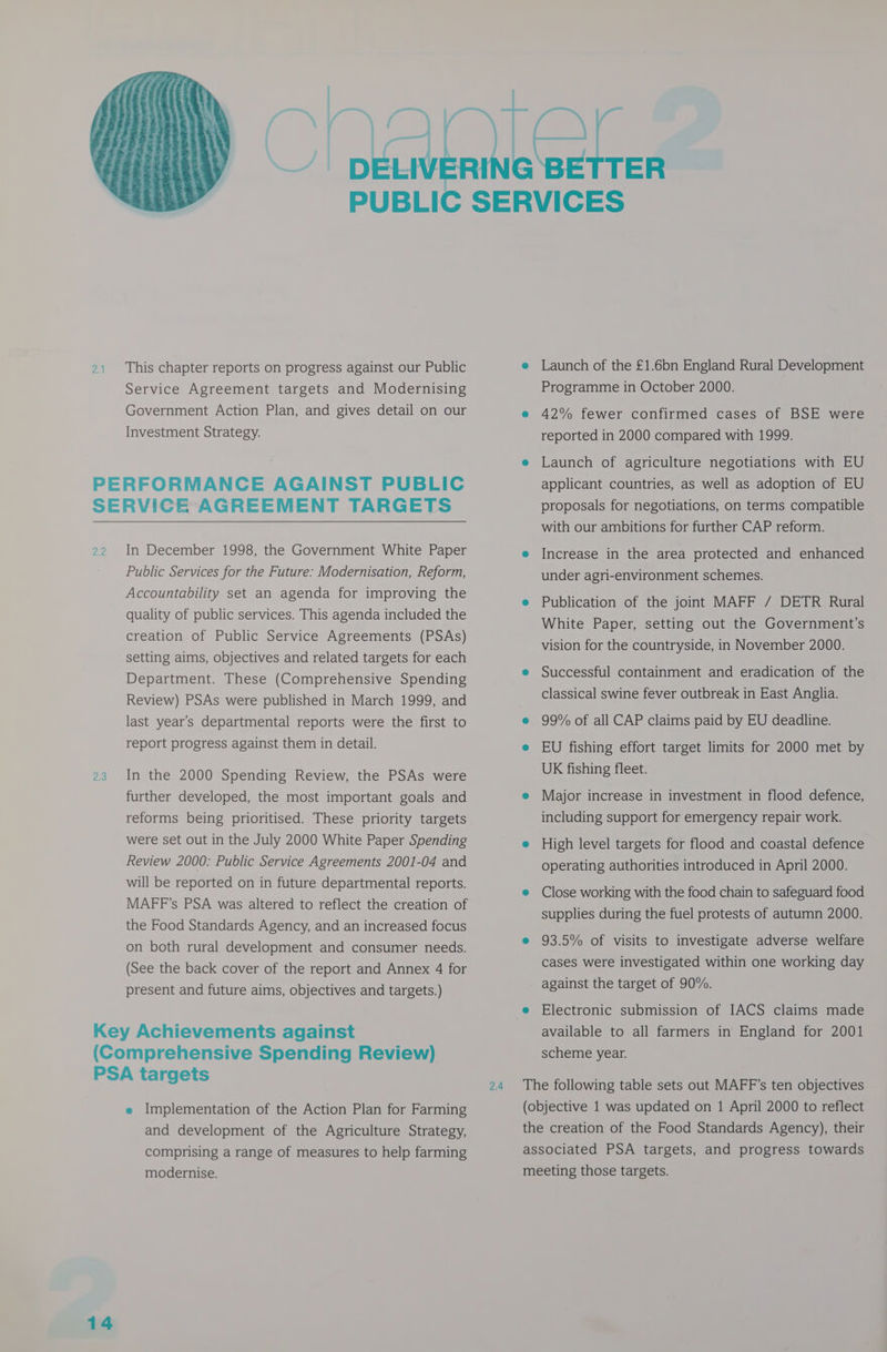 This chapter reports on progress against our Public Service Agreement targets and Modernising Government Action Plan, and gives detail on our Investment Strategy. figs In December 1998, the Government White Paper Public Services for the Future: Modernisation, Reform, Accountability set an agenda for improving the quality of public services. This agenda included the creation of Public Service Agreements (PSAs) setting aims, objectives and related targets for each Department. These (Comprehensive Spending Review) PSAs were published in March 1999, and last year’s departmental reports were the first to report progress against them in detail. In the 2000 Spending Review, the PSAs were further developed, the most important goals and reforms being prioritised. These priority targets were set out in the July 2000 White Paper Spending Review 2000: Public Service Agreements 2001-04 and will be reported on in future departmental reports. MAFF’s PSA was altered to reflect the creation of the Food Standards Agency, and an increased focus on both rural development and consumer needs. (See the back cover of the report and Annex 4 for present and future aims, objectives and targets.) 14 e Implementation of the Action Plan for Farming and development of the Agriculture Strategy, comprising a range of measures to help farming modernise. 2.4 e Launch of the £1.6bn England Rural Development Programme in October 2000. e 42% fewer confirmed cases of BSE were reported in 2000 compared with 1999. e Launch of agriculture negotiations with EU applicant countries, as well as adoption of EU proposals for negotiations, on terms compatible with our ambitions for further CAP reform. e Increase in the area protected and enhanced under agri-environment schemes. e Publication of the joint MAFF / DETR Rural White Paper, setting out the Government’s vision for the countryside, in November 2000. e Successful containment and eradication of the classical swine fever outbreak in East Anglia. e 99% of all CAP claims paid by EU deadline. e EU fishing effort target limits for 2000 met by UK fishing fleet. e Major increase in investment in flood defence, including support for emergency repair work. e High level targets for flood and coastal defence operating authorities introduced in April 2000. e Close working with the food chain to safeguard food supplies during the fuel protests of autumn 2000. e 93.5% of visits to investigate adverse welfare cases were investigated within one working day against the target of 90%. e Electronic submission of IACS claims made available to all farmers in England for 2001 scheme year. The following table sets out MAFF’s ten objectives (objective 1 was updated on 1 April 2000 to reflect the creation of the Food Standards Agency), their associated PSA targets, and progress towards meeting those targets.