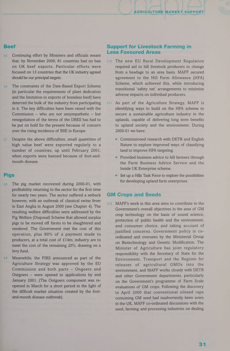 3.5 3.6 3.7 Continuing effort by Ministers and officials meant that, by November 2000, 81 countries had no ban on UK beef exports. Particular efforts were focused on 13 countries that the UK industry agreed should be our principal targets. The constraints of the Date-Based Export Scheme (in particular the requirements of plant dedication and the limitation to exports of boneless beef) have deterred the bulk of the industry from participating in it. The key difficulties have been raised with the Commission — who are not unsympathetic — but renegotiation of the terms of the DBES has had to be put on hold for the present because of concern over the rising incidence of BSE in Europe. Despite the above difficulties, small quantities of high value beef were exported regularly to a number of countries, up until February 2001, when exports were banned because of foot-and- mouth disease. 3.8 3.9 The pig market recovered during 2000-01, with profitability returning to the sector for the first time for nearly two years. The sector suffered a setback however, with an outbreak of classical swine fever in East Anglia in August 2000 (see Chapter 4). The resulting welfare difficulties were addressed by the Pig Welfare (Disposal) Scheme that allowed surplus pigs to be moved off farms to be slaughtered and rendered. The Government met the cost of this operation, plus 80% of a payment made to producers, at a total cost of £14m; industry are to meet the cost of the remaining 20%, drawing on a levy fund. Meanwhile, the PIRS announced as part of the Agriculture Strategy was approved by the EU Commission and both parts — Ongoers and Outgoers — were opened to applications by end January 2001. (The Outgoers component was re- opened in March for a short period in the light of the difficult market situation created by the foot- 3.10 Suit The new EU Rural Development Regulation required aid to hill livestock producers to change from a headage to an area basis. MAFF secured agreement to the Hill Farm Allowance (HFA) Scheme, which achieved this, while introducing transitional ‘safety net’ arrangements to minimise adverse impacts on individual producers. As part of the Agriculture Strategy, MAFF is identifying ways to build on the HFA scheme to secure a sustainable agriculture industry in the uplands, capable of delivering long term benefits to upland society and the environment. During 2000-01 we have: e Commissioned research with DETR and English Nature to explore improved ways of classifying land to improve HFA targeting. e Provided business advice to hill farmers through the Farm Business Advice Service and the Inside UK Enterprise scheme. e Set up a Hills Task Force to explore the possibilities for developing upland farm enterprises. sat2 MAFF’s work in this area aims to contribute to the Government’s overall objectives in the area of GM crop technology on the basis of sound science, protection of public health and the environment, and consumer choice, and taking account of justified concerns. Government policy is co- ordinated and overseen by the Ministerial Group on Biotechnology and Genetic Modification. The Minister of Agriculture has joint regulatory responsibility with the Secretary of State for the Environment, Transport and the Regions for releases of agricultural GMOs into the environment, and MAFF works closely with DETR and other Government departments, particularly on the Government’s programme of Farm Scale evaluations of GM crops. Following the discovery in April 2000 that conventional oilseed rape containing GM seed had inadvertently been sown in the UK, MAFF co-ordinated discussions with the seed, farming and processing industries on dealing