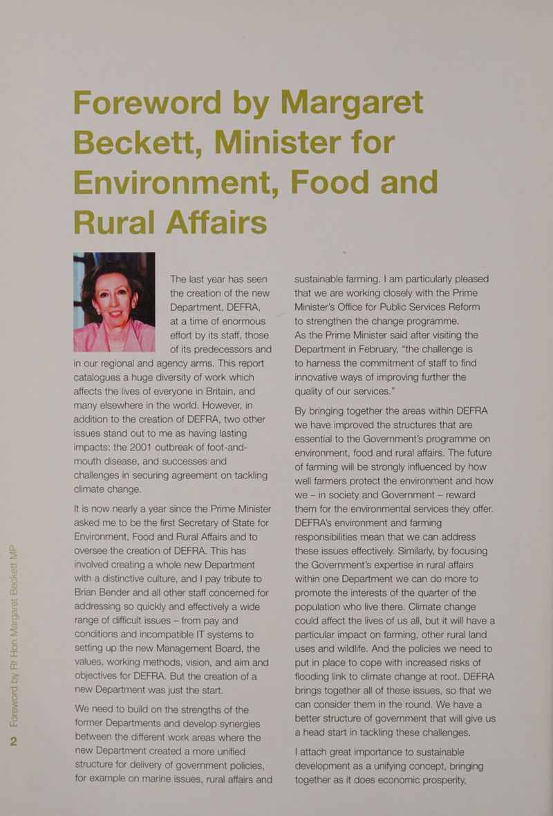 Rural Affairs The last year has seen the creation of the new Department, DEFRA, at a time of enormous effort by its staff, those of its predecessors and in our regional and agency arms. This report catalogues a huge diversity of work which affects the lives of everyone in Britain, and many elsewhere in the world. However, in addition to the creation of DEFRA, two other issues stand out to me as having lasting impacts: the 2001 outbreak of foot-and- mouth disease, and Successes and challenges in securing agreement on tackling climate change. It is now nearly a year since the Prime Minister asked me to be the first Secretary of State for Environment, Food and Rural Affairs and to oversee the creation of DEFRA. This has involved creating a whole new Department with a distinctive culture, and | pay tribute to Brian Bender and all other staff concerned for We need to build on the strengths of the former Departments and develop synergies between the different work areas where the new Department created a more unified structure for delivery of government policies, for example on marine issues, rural affairs and sustainable farming. | am particularly pleased that we are working closely with the Prime Minister’s Office for Public Services Reform to strengthen the change programme. As the Prime Minister said after visiting the Department in February, “the challenge is to harness the commitment of staff to find innovative ways of improving further the quality of our services.” By bringing together the areas within DEFRA we have improved the structures that are essential to the Government’s programme on environment, food and rural affairs. The future of farming will be strongly influenced by how well farmers protect the environment and how we — in society and Government — reward them for the environmental services they offer. DEFRA’s environment and farming responsibilities mean that we can address these issues effectively. Similarly, by focusing the Government’s expertise in rural affairs within one Department we can do more to promote the interests of the quarter of the can consider them in the round. We have a better structure of government that will give us a head start in tackling these challenges. | attach great importance to sustainable development as a unifying concept, bringing together as it does economic prosperity,