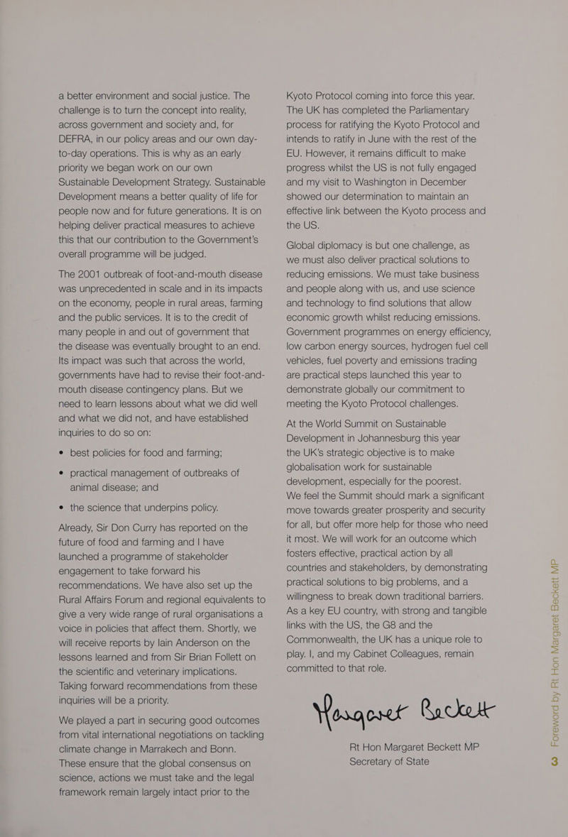 a better environment and social justice. The challenge is to turn the concept into reality, across government and society and, for DEFRA, in our policy areas and our own day- to-day operations. This is why as an early priority we began work on our own Sustainable Development Strategy. Sustainable Development means a better quality of life for people now and for future generations. It is on helping deliver practical measures to achieve this that our contribution to the Government’s overall programme will be judged. The 2001 outbreak of foot-and-mouth disease was unprecedented in scale and in its impacts on the economy, people in rural areas, farming and the public services. It is to the credit of many people in and out of government that the disease was eventually brought to an end. Its impact was such that across the world, governments have had to revise their foot-and- mouth disease contingency plans. But we need to learn lessons about what we did well and what we did not, and have established inquiries to do so on: e best policies for food and farming; e practical management of outbreaks of animal disease; and e the science that underpins policy. Already, Sir Don Curry has reported on the future of food and farming and | have launched a programme of stakeholder engagement to take forward his recommendations. We have also set up the Rural Affairs Forum and regional equivalents to We played a part in securing good outcomes from vital international negotiations on tackling Climate change in Marrakech and Bonn. These ensure that the global consensus on science, actions we must take and the legal framework remain largely intact prior to the Kyoto Protocol coming into force this year. The UK has completed the Parliamentary process for ratifying the Kyoto Protocol and intends to ratify in June with the rest of the EU. However, it remains difficult to make progress whilst the US is not fully engaged and my visit to Washington in December showed our determination to maintain an effective link between the Kyoto process and the US. Global diplomacy is but one challenge, as we must also deliver practical solutions to reducing emissions. We must take business and people along with us, and use science and technology to find solutions that allow economic growth whilst reducing emissions. Government programmes on energy efficiency, low carbon energy sources, hydrogen fuel cell vehicles, fuel poverty and emissions trading are practical steps launched this year to demonstrate globally our commitment to meeting the Kyoto Protocol challenges. At the World Summit on Sustainable Development in Johannesburg this year the UK’s strategic objective is to make globalisation work for sustainable development, especially for the poorest. We feel the Summit should mark a significant move towards greater prosperity and security for all, but offer more help for those who need it most. We will work for an outcome which fosters effective, practical action by all countries and stakeholders, by demonstrating practical solutions to big problems, and a willingness to break down traditional barriers. Rt Hon Margaret Beckett MP Secretary of State
