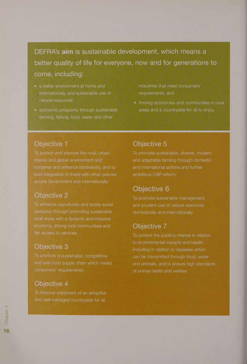 — S better environment at home elare ee internationally, Ele sustainable use of ss natural resources; : ‘Objective 1 is) protect and improve the rural, urban marine Fela@t global la\Viicelalanrcials and : conserve and lalarclalers) biodiversity, and to se across > Government and internationally. Ob ctive 2 ; To eiglavciare opportunity and tackle social ; >xolusion ialcolve|p 'e)¢e)ap(e)iia\eesielsit=\|al=16)(=) ; economy, Sicelgren aUleclnotolantaalWialitccalate! ‘air access to services. ‘Objective 3 ts : ite) promote a sustainable, competitive and safe food supply chain which meets consumers’ requirements. Objective 4 “To improve enjoyment of an attractive ; Elae well-managed countryside for all. industries that meet consumers’ requirements, and sem tal aiviiale merece) ale)aal(ocwre lace mere)aalealelalili=\cmiameel ee! areas and a countryside for all to enjoy. Objective 5 To promote sustainable, diverse, modern relavebra\@l<le)eele)(omir=lganliaremaalcelele|aele)aai= site relate malts \garslt@)arelara\eid(e)aicwr=lare mie atarcig ambitious CAP reform. (@) e)[=Tei iWon) ney e)ce)aale)(smie\cyrcllar-\@)(omanrelat-le(ciaaisial! and prudent use of natural resources fo (e)aals\ye(erell\Varolale males iaareiele)areli\vA Objective 7 To protect the public’s interest in relation to environmental impacts and health, including in relation to diseases which can be transmitted through food, water and animals, and to ensure high standards of animal health and welfare. Chapter 3 —_ Loy)