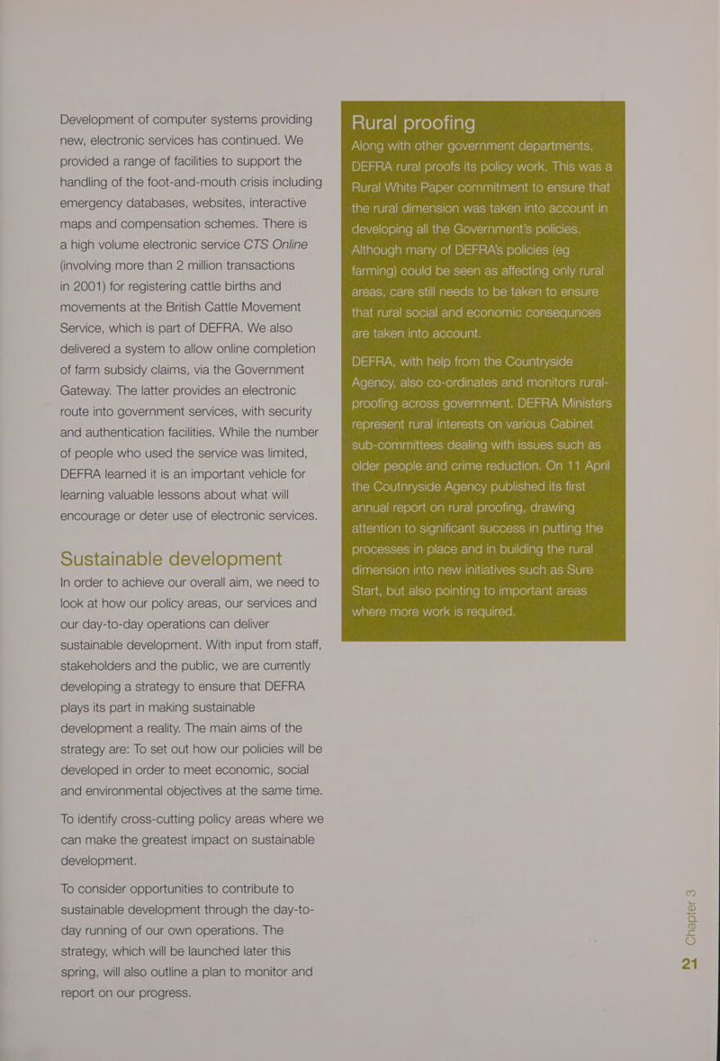 Development of computer systems providing new, electronic services has continued. We provided a range of facilities to support the handling of the foot-and-mouth crisis including emergency databases, websites, interactive maps and compensation schemes. There is a high volume electronic service CTS Online (involving more than 2 million transactions in 2001) for registering cattle births and movements at the British Cattle Movement Service, which is part of DEFRA. We also delivered a system to allow online completion of farm subsidy claims, via the Government Gateway. The latter provides an electronic route into government services, with security and authentication facilities. While the number of people who used the service was limited, DEFRA learned it is an important vehicle for learning valuable lessons about what will encourage or deter use of electronic services. Sustainable development In order to achieve our overall aim, we need to look at how our policy areas, Our services and our day-to-day operations can deliver sustainable development. With input from staff, stakeholders and the public, we are currently developing a strategy to ensure that DEFRA plays its part in making sustainable development a reality. The main aims of the strategy are: To set out how our policies will be developed in order to meet economic, social and environmental objectives at the same time. To identify cross-cutting policy areas where we can make the greatest impact on sustainable development. To consider opportunities to contribute to sustainable development through the day-to- day running of our own operations. The strategy, which will be launched later this spring, will also outline a plan to monitor and report on our progress. mie e- lms e)gele)ilare Along with other government departments, DEFRA rural proofs its policy work. This was a Rural White Paper commitment to ensure that the rural dimension was taken into account in developing all the Government’s policies. Although many of DEFRA‘s policies (eg farming) could be seen as affecting only rural areas, care still needs to be taken to ensure that rural social and economic consequnces are taken into account. DEFRA, with help from the Countryside Agency, also co-ordinates and monitors rural- proofing across government. DEFRA Ministers represent rural interests on various Cabinet sub-committees dealing with issues such as older people and crime reduction. On 11 April relglalU rele co)0le) ame) ai aule-\m e)cele)iiale pre) ca\ i ia1e| attention to significant success in putting the fe)gelexccisiosul alm ©) =e em lamele)|(ellaremealomaulesl dimension into new initiatives such as Sure Start, but also pointing to important areas where more work is required. Chapter 3