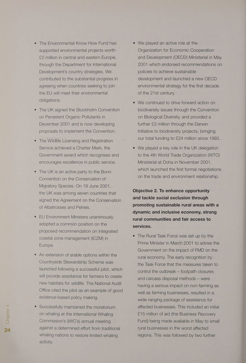 NO BSS The Environmental Know How Fund has supported environmental projects worth £2 million in central and eastern Europe, through the Department for International Development’s country strategies. We contributed to the substantial progress in agreeing when countries seeking to join the EU will meet their environmental obligations. The UK signed the Stockholm Convention on Persistent Organic Pollutants in December 2001 and is now developing proposals to implement the Convention. The Wildlife Licensing and Registration Service achieved a Charter Mark, the Government award which recognises and encourages excellence in public service. The UK is an active party to the Bonn Convention on the Conservation of Migratory Species. On 19 June 2001, the UK was among seven countries that signed the Agreement on the Conservation of Albatrosses and Petrels. EU Environment Ministers unanimously adopted a common position on the proposed recommendation on integrated coastal zone management (ICZM) in Europe. An extension of arable options within the Countryside Stewardship Scheme was launched following a successful pilot, which will provide assistance for farmers to create new habitats for wildlife. The National Audit Office cited the pilot as an example of good evidence-based policy making. Successfully maintained the moratorium Commission's (IWC’s) annual meeting against a determined effort from traditional whaling nations to restore limited whaling activity. e We played an active role at the Organization for Economic Cooperation and Development (OECD) Ministerial in May 2001 which endorsed recommendations on policies to achieve sustainable development and launched a new OECD environmental strategy for the first decade of the 21st century. e We continued to drive forward action on biodiversity issues through the Convention on Biological Diversity, and provided a further £3 million through the Darwin Initiative to biodiversity projects, bringing our total funding to £24 million since 1993. e We played a key role in the UK delegation to the 4th World Trade Organization (WTO) Ministerial at Doha in November 2001, which launched the first formal negotiations on the trade and environment relationship. Objective 2. To enhance opportunity and tackle social exclusion through promoting sustainable rural areas with a dynamic and inclusive economy, strong rural communities and fair access to services. e The Rural Task Force was set up by the Prime Minister in March 2001 to advise the Government on the impact of FMD on the rural economy. The early recognition by the Task Force that the measures taken to control the outbreak — footpath closures and carcass disposal methods — were having a serious impact on non-farming as well as farming businesses, resulted in a wide-ranging package of assistance for affected businesses. This included an initial Fund) being made available in May to small rural businesses in the worst affected regions. This was followed by two further