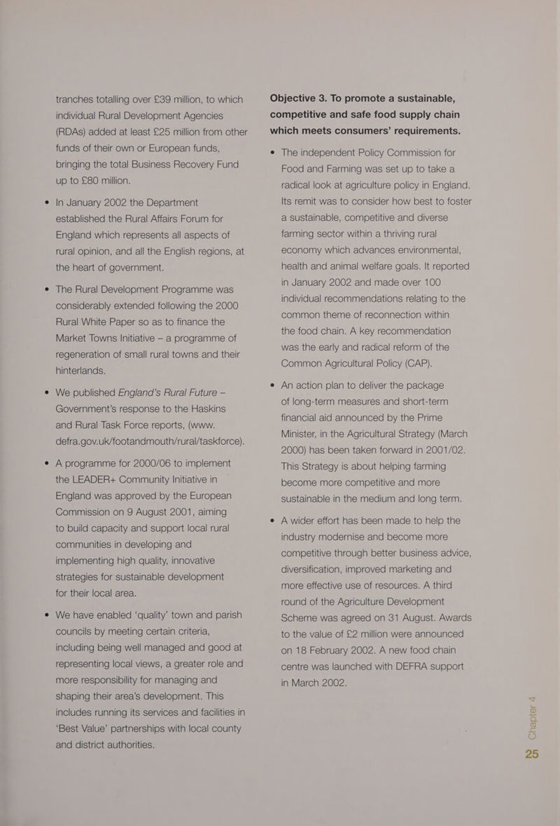 tranches totalling over £39 million, to which individual Rural Development Agencies (RDAs) added at least £25 million from other funds of their own or European funds, bringing the total Business Recovery Fund up to £80 million. In January 2002 the Department established the Rural Affairs Forum for England which represents all aspects of rural opinion, and all the English regions, at the heart of government. The Rural Development Programme was considerably extended following the 2000 Rural White Paper so as to finance the Market Towns Initiative — a programme of regeneration of small rural towns and their hinterlands. We published England’s Rural Future — Government’s response to the Haskins and Rural Task Force reports, (www. defra.gov.uk/footandmouth/rural/taskforce). A programme for 2000/06 to implement the LEADER+ Community Initiative in England was approved by the European Commission on 9 August 2001, aiming to build capacity and support local rural communities in developing and implementing high quality, innovative strategies for sustainable development for their local area. We have enabled ‘quality’ town and parish councils by meeting certain criteria, including being well managed and good at representing local views, a greater role and more responsibility for managing and shaping their area’s development. This ‘Best Value’ partnerships with local county and district authorities. Objective 3. To promote a sustainable, competitive and safe food supply chain which meets consumers’ requirements. e The independent Policy Commission for Food and Farming was set up to take a radical look at agriculture policy in England. Its remit was to consider how best to foster a sustainable, competitive and diverse farming sector within a thriving rural economy which advances environmental, health and animal welfare goals. It reported in January 2002 and made over 100 individual recommendations relating to the common theme of reconnection within the food chain. A key recommendation was the early and radical reform of the Common Agricultural Policy (CAP). e An action plan to deliver the package of long-term measures and short-term financial aid announced by the Prime Minister, in the Agricultural Strategy (March 2000) has been taken forward in 2001/02. This Strategy is about helping farming become more competitive and more sustainable in the medium and long term. e A wider effort has been made to help the industry modernise and become more competitive through better business advice, diversification, improved marketing and more effective use of resources. A third round of the Agriculture Development Scheme was agreed on 31 August. Awards to the value of £2 million were announced on 18 February 2002. A new food chain centre was launched with DEFRA support in March 2002.