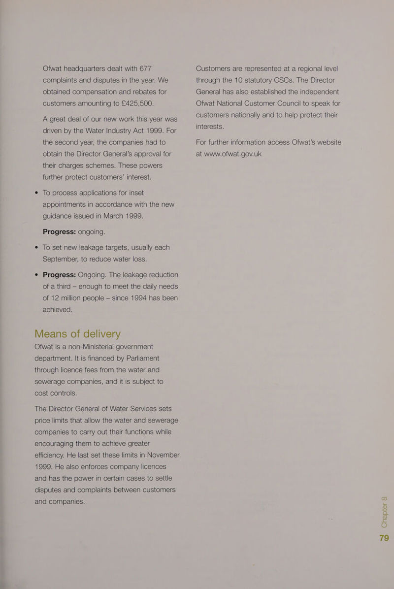 Ofwat headquarters dealt with 677 complaints and disputes in the year. We obtained compensation and rebates for customers amounting to £425,500. A great deal of our new work this year was driven by the Water Industry Act 1999. For the second year, the companies had to obtain the Director General’s approval for their charges schemes. These powers further protect customers’ interest. e To process applications for inset appointments in accordance with the new guidance issued in March 1999. Progress: ongoing. e To set new leakage targets, usually each September, to reduce water loss. e Progress: Ongoing. The leakage reduction of a third - enough to meet the daily needs of 12 million people — since 1994 has been achieved. Means of delivery Ofwat is a non-Ministerial government department. It is financed by Parliament through licence fees from the water and sewerage companies, and it is subject to cost controls. The Director General of Water Services sets price limits that allow the water and sewerage companies to carry out their functions while encouraging them to achieve greater efficiency. He last set these limits in November 1999. He also enforces company licences and has the power in certain cases to settle disputes and complaints between customers and companies. Customers are represented at a regional level through the 10 statutory CSCs. The Director General has also established the independent Ofwat National Customer Council to speak for customers nationally and to help protect their interests. For further information access Ofwat’s website at www.ofwat.gov.uk Chapter 8 “I ©