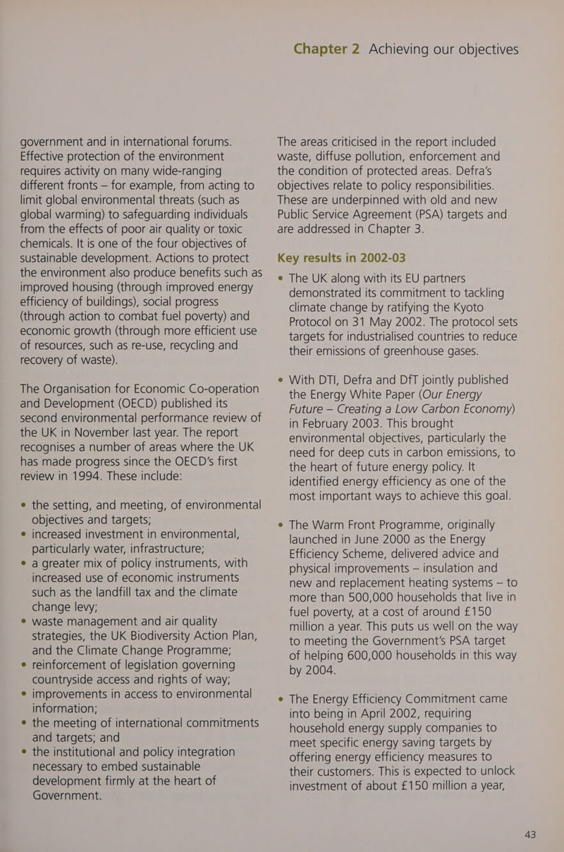 government and in international forums. Effective protection of the environment requires activity on many wide-ranging different fronts — for example, from acting to limit global environmental threats (such as global warming) to safeguarding individuals from the effects of poor air quality or toxic chemicals. It is one of the four objectives of sustainable development. Actions to protect the environment also produce benefits such as improved housing (through improved energy efficiency of buildings), social progress (through action to combat fuel poverty) and economic growth (through more efficient use of resources, such as re-use, recycling and recovery of waste). The Organisation for Economic Co-operation and Development (OECD) published its second environmental performance review of the UK in November last year. The report recognises a number of areas where the UK has made progress since the OECD's first review in 1994. These include: the setting, and meeting, of environmental objectives and targets; increased investment in environmental, particularly water, infrastructure; a greater mix of policy instruments, with increased use of economic instruments such as the landfill tax and the climate change lewy; waste management and air quality strategies, the UK Biodiversity Action Plan, and the Climate Change Programme; reinforcement of legislation governing countryside access and rights of way; improvements in access to environmental information; the meeting of international commitments and targets; and the institutional and policy integration necessary to embed sustainable development firmly at the heart of Government. Chapter 2 Achieving our objectives The areas criticised in the report included waste, diffuse pollution, enforcement and the condition of protected areas. Defra's objectives relate to policy responsibilities. These are underpinned with old and new Public Service Agreement (PSA) targets and are addressed in Chapter 3. Key results in 2002-03 e The UK along with its EU partners demonstrated its commitment to tackling climate change by ratifying the Kyoto Protocol on 31 May 2002. The protocol sets targets for industrialised countries to reduce their emissions of greenhouse gases. With DTI, Defra and DfT jointly published the Energy White Paper (Our Energy Future — Creating a Low Carbon Economy) in February 2003. This brought environmental objectives, particularly the need for deep cuts in carbon emissions, to the heart of future energy policy. It identified energy efficiency as one of the most important ways to achieve this goal. The Warm Front Programme, originally launched in June 2000 as the Energy Efficiency Scheme, delivered advice and physical improvements — insulation and new and replacement heating systems — to more than 500,000 households that live in fuel poverty, at a cost of around £150 million a year. This puts us well on the way to meeting the Government's PSA target of helping 600,000 households in this way by 2004. e The Energy Efficiency Commitment came into being in April 2002, requiring household energy supply companies to meet specific energy saving targets by offering energy efficiency measures to their customers. This is expected to unlock investment of about £150 million a year,