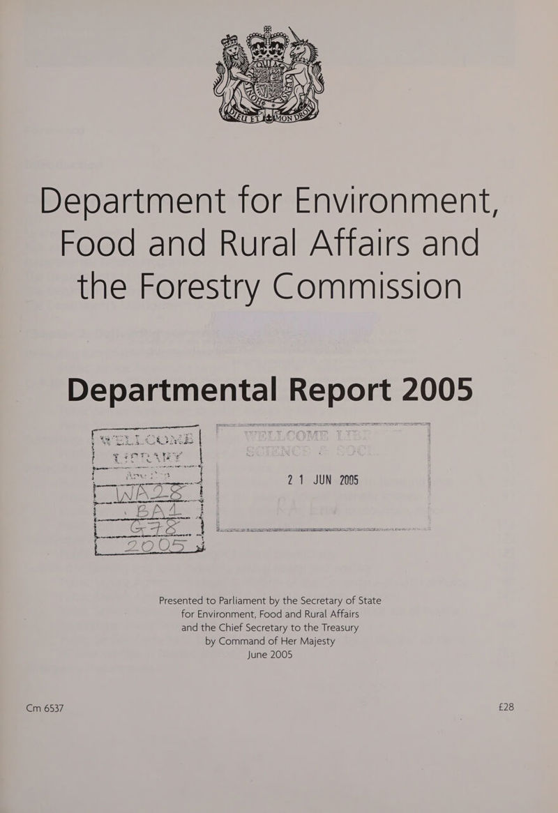 Department for Environment, Food and Rural Aftairs and the Forestry Commission Departmental Report 2005 | eae 4 21 JUN 2095 Presented to Parliament by the Secretary of State for Environment, Food and Rural Affairs and the Chief Secretary to the Treasury by Command of Her Majesty June 2005 Cm 6537 £28