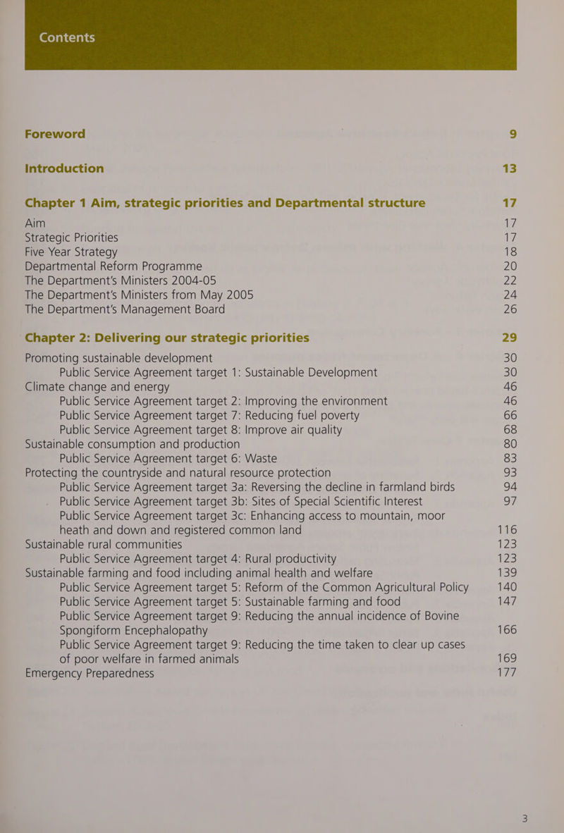 Foreword | ) Introduction 13 Chapter 1 Aim, strategic priorities and Departmental structure 17 Aim 17 Strategic Priorities 17 Five Year Strategy 18 Departmental Reform Programme 20 The Department's Ministers 2004-05 22 The Department's Ministers from May 2005 24 The Department’s Management Board 26 Chapter 2: Delivering our strategic priorities 29 Promoting sustainable development 30 Public Service Agreement target 1: Sustainable Development 30 Climate change and energy 46 Public Service Agreement target 2: Improving the environment 46 Public Service Agreement target 7: Reducing fuel poverty 66 Public Service Agreement target 8: Improve air quality 68 Sustainable consumption and production 80 Public Service Agreement target 6: Waste 83 Protecting the countryside and natural resource protection 93 Public Service Agreement target 3a: Reversing the decline in farmland birds 94 Public Service Agreement target 3b: Sites of Special Scientific Interest 97 Public Service Agreement target 3c: Enhancing access to mountain, moor heath and down and registered common land 116 Sustainable rural communities 123 Public Service Agreement target 4: Rural productivity {23 Sustainable farming and food including animal health and welfare 139 Public Service Agreement target 5: Reform of the Common Agricultural Policy 140 Public Service Agreement target 5: Sustainable farming and food 147 Public Service Agreement target 9: Reducing the annual incidence of Bovine Spongiform Encephalopathy 166 Public Service Agreement target 9: Reducing the time taken to clear up cases of poor welfare in farmed animals 169 Emergency Preparedness 177