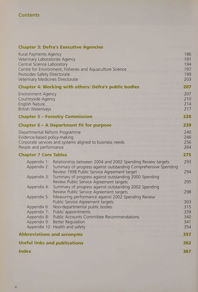 Contents Chapter 3: Defra’s Executive Agencies Rural Payments Agency Veterinary Laboratories Agency Central Science Laboratory Centre for Environment, Fisheries and Aquaculture Science Pesticides Safety Directorate Veterinary Medicines Directorate Chapter 4: Working with others: Defra’s public bodies Environment Agency Countryside Agency English Nature British Waterways Chapter 5 - Forestry Commission Chapter 6 - A Department fit for purpose Departmental Reform Programme Evidence-based policy-making Corporate services and systems aligned to business needs People and performance Chapter 7 Core Tables Review 1998 Public Service Agreement target Review Public Service Agreement targets Review Public Service Agreement targets Public Service Agreement targets Appendix 6 Non-departmental public bodies Appendix 7: Public appointments Appendix 8: Public Accounts Committee Recommendations Appendix 9: Better Regulation Appendix 10 Health and safety Abbreviations and acronyms Useful links and publications Index 186 194 194 197, 199 203 207 207 210 214 Bu 220 239 240 246 256 264 275 295 294 200 298 303 one 339 340 341 354 357 362 367