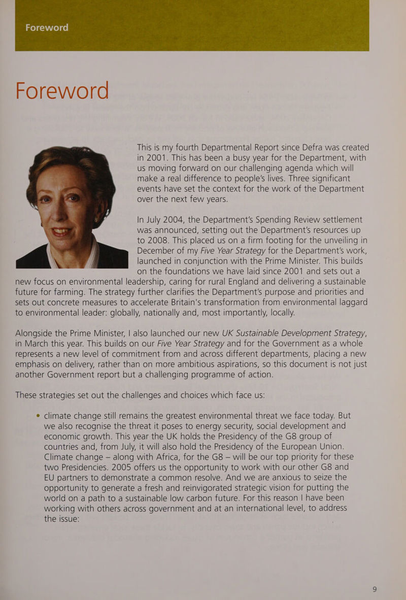 meyaciiyelae, Foreword This is my fourth Departmental Report since Defra was created in 2001. This has been a busy year for the Department, with us moving forward on our challenging agenda which will make a real difference to people's lives. Three significant events have set the context for the work of the Department over the next few years. In July 2004, the Department's Spending Review settlement was announced, setting out the Department's resources up to 2008. This placed us on a firm footing for the unveiling in December of my Five Year Strategy for the Department's work, launched in conjunction with the Prime Minister. This builds on the foundations we have laid since 2001 and sets out a new focus on environmental leadership, caring for rural England and delivering a sustainable future for farming. The strategy further clarifies the Department's purpose and priorities and sets out concrete measures to accelerate Britain's transformation from environmental laggard to environmental leader: globally, nationally and, most importantly, locally. Alongside the Prime Minister, | also launched our new UK Sustainable Development Strategy, in March this year. This builds on our Five Year Strategy and for the Government as a whole represents a new level of commitment from and across different departments, placing a new emphasis on delivery, rather than on more ambitious aspirations, so this document is not just another Government report but a challenging programme of action. These strategies set out the challenges and choices which face us: e climate change still remains the greatest environmental threat we face today. But we also recognise the threat it poses to energy security, social development and economic growth. This year the UK holds the Presidency of the G8 group of countries and, from July, it will also hold the Presidency of the European Union. Climate change — along with Africa, for the G8 — will be our top priority for these two Presidencies. 2005 offers us the opportunity to work with our other G8 and EU partners to demonstrate a common resolve. And we are anxious to seize the opportunity to generate a fresh and reinvigorated strategic vision for putting the world on a path to a sustainable low carbon future. For this reason | have been working with others across government and at an international level, to address the issue: