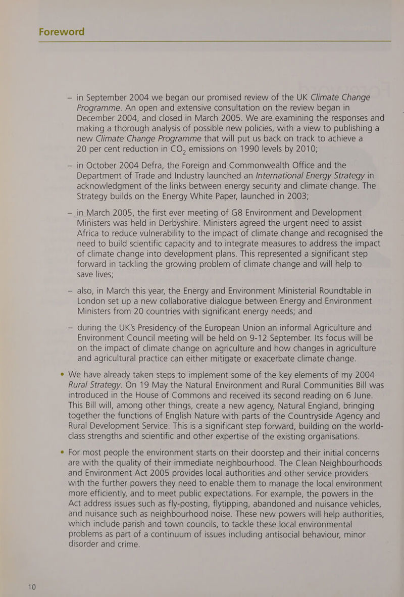 — in September 2004 we began our promised review of the UK Climate Change Programme. An open and extensive consultation on the review began in December 2004, and closed in March 2005. We are examining the responses and making a thorough analysis of possible new policies, with a view to publishing a new Climate Change Programme that will put us back on track to achieve a 20 per cent reduction in CO, emissions on 1990 levels by 2010; — in October 2004 Defra, the Foreign and Commonwealth Office and the Department of Trade and Industry launched an /nternational Energy Strategy in acknowledgment of the links between energy security and climate change. The Strategy builds on the Energy White Paper, launched in 2003; — in March 2005, the first ever meeting of G8 Environment and Development Ministers was held in Derbyshire. Ministers agreed the urgent need to assist Africa to reduce vulnerability to the impact of climate change and recognised the need to build scientific capacity and to integrate measures to address the impact of climate change into development plans. This represented a significant step forward in tackling the growing problem of climate change and will help to save lives; — also, in March this year, the Energy and Environment Ministerial Roundtable in London set up a new collaborative dialogue between Energy and Environment Ministers from 20 countries with significant energy needs; and — during the UK’s Presidency of the European Union an informal Agriculture and Environment Council meeting will be held on 9-12 September. Its focus will be on the impact of climate change on agriculture and how changes in agriculture and agricultural practice can either mitigate or exacerbate climate change. We have already taken steps to implement some of the key elements of my 2004 Rural Strategy. On 19 May the Natural Environment and Rural Communities Bill was introduced in the House of Commons and received its second reading on 6 June. This Bill will, among other things, create a new agency, Natural England, bringing together the functions of English Nature with parts of the Countryside Agency and Rural Development Service. This is a significant step forward, building on the world- class strengths and scientific and other expertise of the existing organisations. For most people the environment starts on their doorstep and their initial concerns are with the quality of their immediate neighbourhood. The Clean Neighbourhoods and Environment Act 2005 provides local authorities and other service providers with the further powers they need to enable them to manage the local environment more efficiently, and to meet public expectations. For example, the powers in the Act address issues such as fly-posting, flytipping, abandoned and nuisance vehicles, and nuisance such as neighbourhood noise. These new powers will help authorities, which include parish and town councils, to tackle these local environmental problems as part of a continuum of issues including antisocial behaviour, minor disorder and crime.
