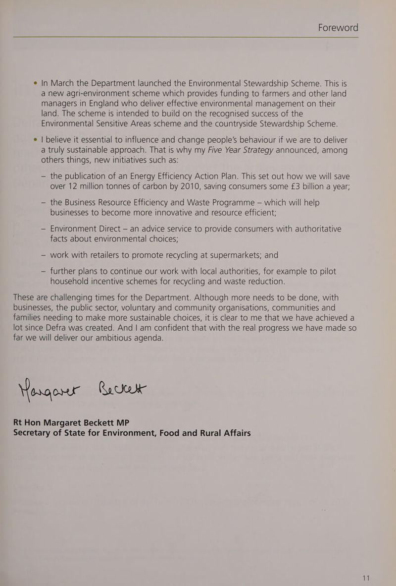 Foreword e In March the Department launched the Environmental Stewardship Scheme. This is a new agri-environment scheme which provides funding to farmers and other land managers in England who deliver effective environmental management on their land. The scheme is intended to build on the recognised success of the Environmental Sensitive Areas scheme and the countryside Stewardship Scheme. e | believe it essential to influence and change people’s behaviour if we are to deliver a truly sustainable approach. That is why my Five Year Strategy announced, among others things, new initiatives such as: — the publication of an Energy Efficiency Action Plan. This set out how we will save over 12 million tonnes of carbon by 2010, saving consumers some £3 billion a year; — the Business Resource Efficiency and Waste Programme — which will help businesses to become more innovative and resource efficient: — Environment Direct — an advice service to provide consumers with authoritative facts about environmental choices; — work with retailers to promote recycling at supermarkets; and — further plans to continue our work with local authorities, for example to pilot household incentive schemes for recycling and waste reduction. These are challenging times for the Department. Although more needs to be done, with businesses, the public sector, voluntary and community organisations, communities and families needing to make more sustainable choices, it is clear to me that we have achieved a lot since Defra was created. And | am confident that with the real progress we have made so far we will deliver our ambitious agenda. Yeogorur Qaceu Rt Hon Margaret Beckett MP Secretary of State for Environment, Food and Rural Affairs
