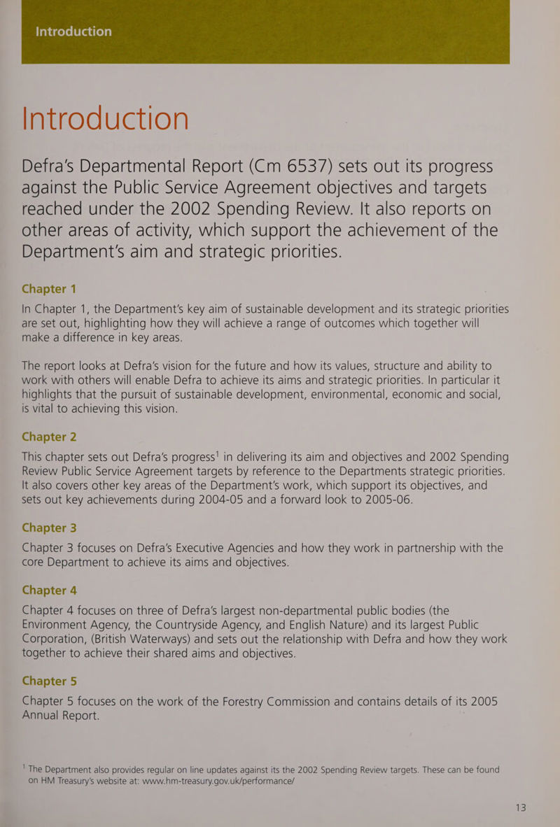 Introduction Detra’s Departmental Report (Cm 6537) sets out its progress against the Public Service Agreement objectives and targets reached under the 2002 Spending Review. It also reports on other areas of activity, which support the achievement of the Department's aim and strategic priorities. Chapter 1 In Chapter 1, the Department's key aim of sustainable development and its strategic priorities are set out, highlighting how they will achieve a range of outcomes which together will make a difference in key areas. The report looks at Defra’s vision for the future and how its values, structure and ability to work with others will enable Defra to achieve its aims and strategic priorities. In particular it highlights that the pursuit of sustainable development, environmental, economic and social, is vital to achieving this vision. Chapter 2 This chapter sets out Defra’s progress! in delivering its aim and objectives and 2002 Spending Review Public Service Agreement targets by reference to the Departments strategic priorities. It also covers other key areas of the Department's work, which support its objectives, and sets out key achievements during 2004-05 and a forward look to 2005-06. Chapter 3 Chapter 3 focuses on Defra’s Executive Agencies and how they work in partnership with the core Department to achieve its aims and objectives. Chapter 4 Chapter 4 focuses on three of Defra’s largest non-departmental public bodies (the Environment Agency, the Countryside Agency, and English Nature) and its largest Public Corporation, (British Waterways) and sets out the relationship with Defra and how they work together to achieve their shared aims and objectives. Chapter 5 Chapter 5 focuses on the work of the Forestry Commission and contains details of its 2005 Annual Report. 7 ' The Department also provides regular on line updates against its the 2002 Spending Review targets. These can be found on HM Treasury's website at: www.hm-treasury.gov.uk/performance/