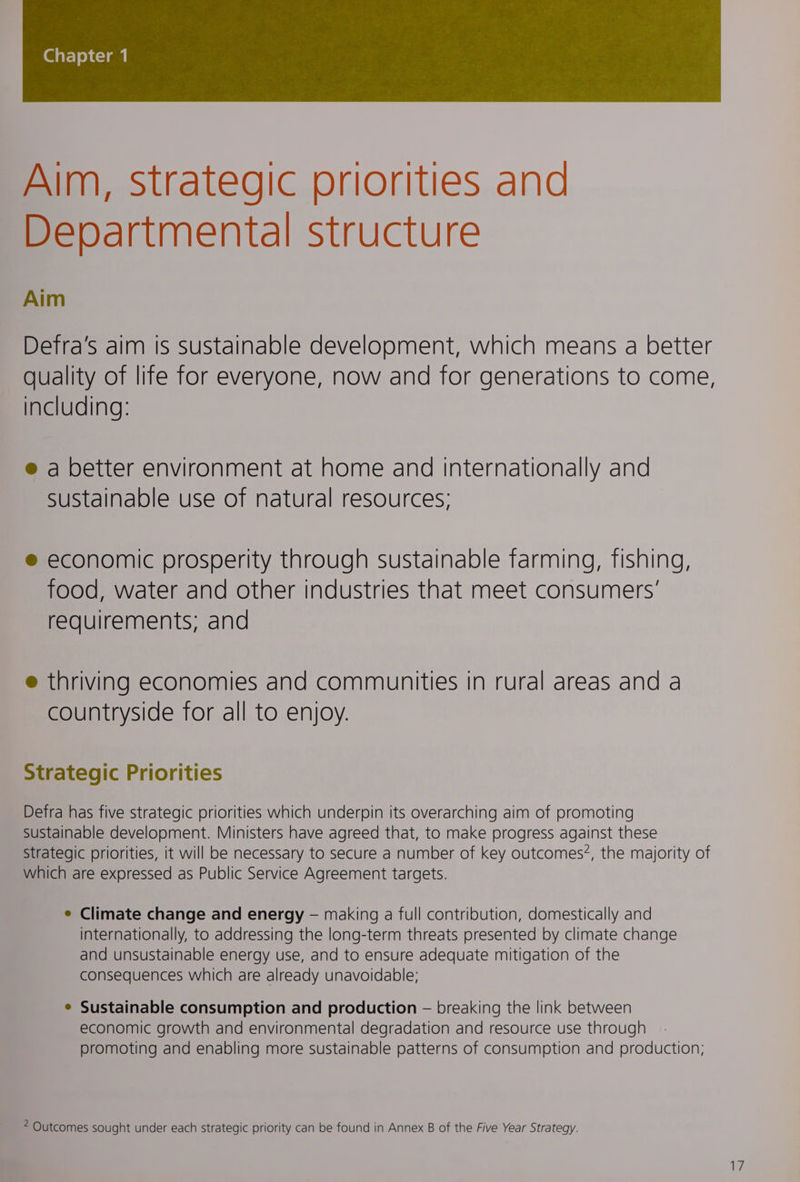 Aim, strategic priorities and Departmental structure Aim Detra’s aim Is sustainable develooment, which means a better quality of lite tor everyone, now and for generations to come, including: @ a better environment at home and internationally and Sustainable use of natural resources; ® economic prosperity through sustainable farming, fishing, food, water and other industries that meet consumers’ requirements; and @ thriving economies and communities in rural areas and a countryside Tor all to enjoy. Strategic Priorities Defra has five strategic priorities which underpin its overarching aim of promoting Sustainable development. Ministers have agreed that, to make progress against these Strategic priorities, it will be necessary to secure a number of key outcomes?, the majority of which are expressed as Public Service Agreement targets. e Climate change and energy — making a full contribution, domestically and internationally, to addressing the long-term threats presented by climate change and unsustainable energy use, and to ensure adequate mitigation of the consequences which are already unavoidable; e Sustainable consumption and production — breaking the link between economic growth and environmental degradation and resource use through promoting and enabling more sustainable patterns of consumption and production; Outcomes sought under each strategic priority can be found in Annex B of the Five Year Strategy.