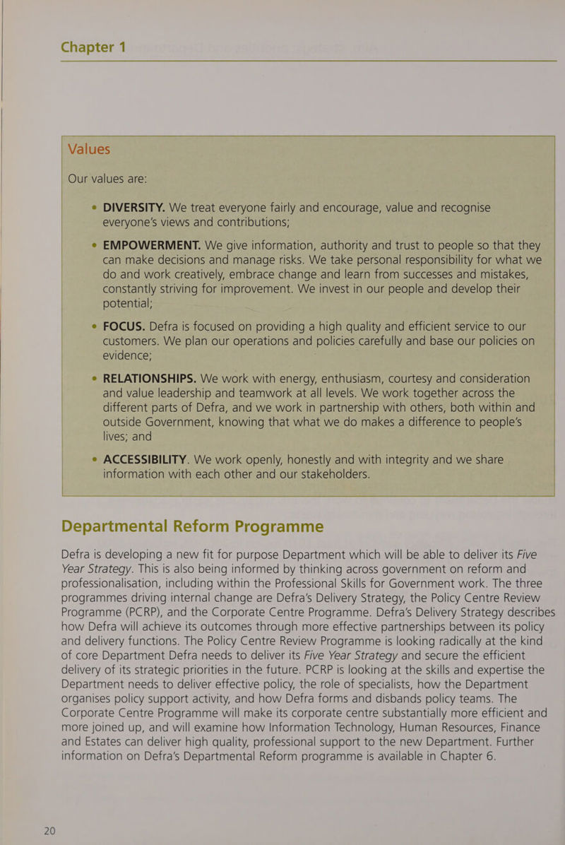 Values Our values are: e DIVERSITY. We treat everyone fairly and encourage, value and recognise everyone's views and contributions; EMPOWERMENT. We give information, authority and trust to people so that they can make decisions and manage risks. We take personal responsibility for what we do and work creatively, embrace change and learn from successes and mistakes, constantly striving for improvement. We invest in our people and develop their potential: ; FOCUS. Defra is focused on providing a high quality and efficient service to our customers. We plan our operations and policies carefully and base our policies on evidence; ; RELATIONSHIPS. We work with energy, enthusiasm, courtesy and consideration and value leadership and teamwork at all levels. We work together across the different parts of Defra, and we work in partnership with others, both within and outside Government, knowing that what we do makes a difference to people's lives; and ACCESSIBILITY. We work openly, honestly and with integrity and we share information with each other and our stakeholders. Defra is developing a new fit for purpose Department which will be able to deliver its Five Year Strategy. This is also being informed by thinking across government on reform and professionalisation, including within the Professional Skills for Government work. The three programmes driving internal change are Defra’s Delivery Strategy, the Policy Centre Review Programme (PCRP), and the Corporate Centre Programme. Defra's Delivery Strategy describes how Defra will achieve its outcomes through more effective partnerships between its policy and delivery functions. The Policy Centre Review Programme is looking radically at the kind of core Department Defra needs to deliver its Five Year Strategy and secure the efficient delivery of its strategic priorities in the future. PCRP is looking at the skills and expertise the Department needs to deliver effective policy, the role of specialists, how the Department organises policy support activity, and how Defra forms and disbands policy teams. The Corporate Centre Programme will make its corporate centre substantially more efficient and more joined up, and will examine how Information Technology, Human Resources, Finance and Estates can deliver high quality, professional support to the new Department. Further information on Defra's Departmental Reform programme is available in Chapter 6.
