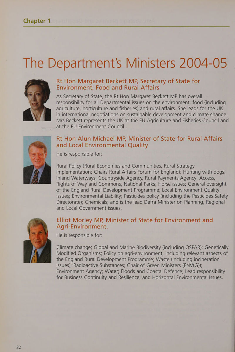 ZZ Rt Hon Margaret Beckett MP, Secretary of State for As Secretary of State, the Rt Hon Margaret Beckett MP has overall responsibility for all Departmental issues on the environment, food (including agriculture, horticulture and fisheries) and rural affairs. She leads for the UK in international negotiations on sustainable development and climate change. Mrs Beckett represents the UK at the EU Agriculture and Fisheries Council and at the EU Environment Council. Rt Hon Alun Michael MP, Minister of State for Rural Affairs and Local Environmental Quality Rural Policy (Rural Economies and Communities, Rural Strategy Implementation; Chairs Rural Affairs Forum for England); Hunting with dogs; Inland Waterways, Countryside Agency, Rural Payments Agency; Access, Rights of Way and Commons, National Parks; Horse issues; General oversight of the England Rural Development Programme; Local Environment Quality issues; Environmental Liability; Pesticides policy (including the Pesticides Safety Directorate); Chemicals; and is the lead Defra Minister on Planning, Regional and Local Government issues. Elliot Morley MP, Minister of State for Environment and Agri-Environment. Climate change; Global and Marine Biodiversity (including OSPAR); Genetically Modified Organisms; Policy on agri-environment, including relevant aspects of the England Rural Development Programme; Waste (including incineration issues); Radioactive Substances; Chair of Green Ministers (ENV(G)); Environment Agency; Water; Floods and Coastal Defence; Lead responsibility for Business Continuity and Resilience; and Horizontal Environmental Issues.