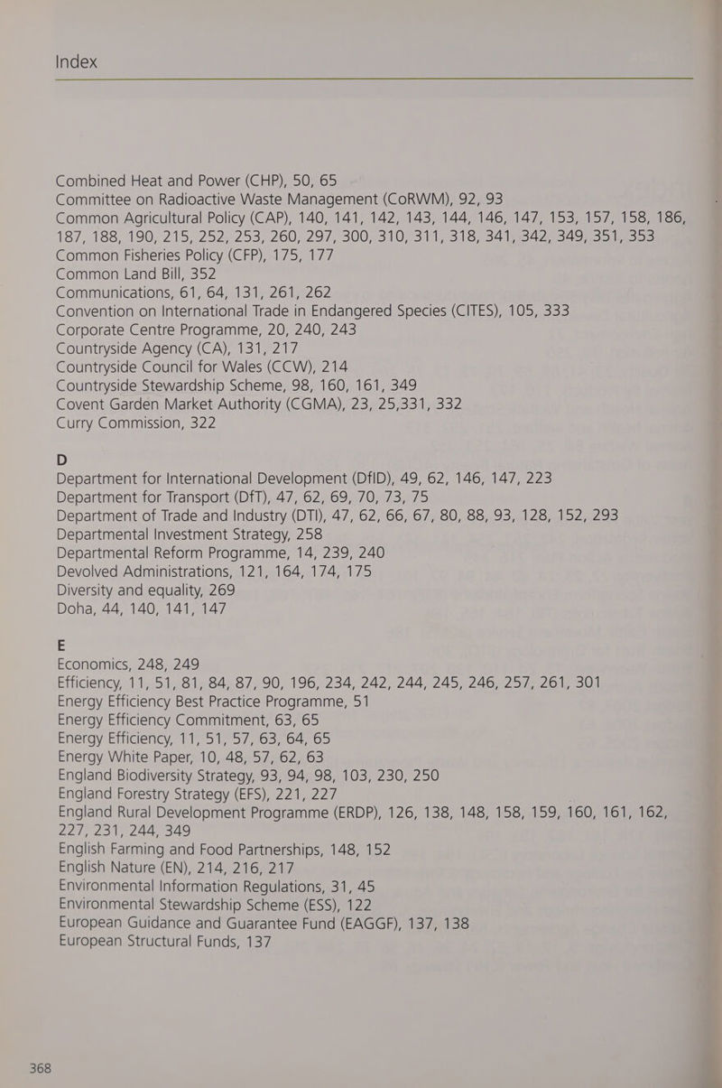 Combined Heat and Power (CHP), 50, 65 Committee on Radioactive Waste Management (COoRWM), 92, 93 Common Agricultural Policy (CAP), 140, 141, 142, 143, 144, 146, 147, 153, 157, 158, 186, 187, 188, 190; 215, 252;°253).260) 297, 300431073110 315) 34 aOR Common Fisheries Policy (CFP), 175, 177 Common Land Bill, 352 Communications, 61, 64, 131, 261, 262 Convention on International Trade in Endangered Species (CITES), 105, 333 Corporate Centre Programme, 20, 240, 243 Countryside Council for Wales (CCW), 214 Countryside Stewardship Scheme, 98, 160, 161, 349 Covent Garden Market Authority (CGMA), 23, 25,331, 332 Curry Commission, 322 D Department for International Development (DfID), 49, 62, 146, 147, 223 Department for Transport (DfT), 47, 62, 69, 70, 73, 75 Department of Trade and Industry (DTI), 47, 62, 66, 67, 80, 88, 93, 128, 152, 293 Departmental Investment Strategy, 258 Departmental Reform Programme, 14, 239, 240 Devolved Administrations, 121, 164, 174, 175 Diversity and equality, 269 Doha, 44, 140, 141, 147 E Economics, 248, 249 Efficiency,.11,.51.81484487, 90, 196, 234) 242,244) 245) 246n 25 Joie 3ul Energy Efficiency Best Practice Programme, 51 Energy Efficiency Commitment, 63, 65 Energy Efficiency, 11, 51, 57, 63, 64, 65 Energy White Paper, 10, 48, 57, 62, 63 England Biodiversity Strategy, 93, 94, 98, 103, 230, 250 England Forestry Strategy (EFS), 221, 227 | England Rural Development Programme (ERDP), 126, 138, 148, 158, 159, 160, 161, 162, 227, 291, 244,349 English Farming and Food Partnerships, 148, 152 English Nature (EN), 214, 216, 217 Environmental Information Regulations, 31, 45 Environmental Stewardship Scheme (ESS), 122 European Guidance and Guarantee Fund (EAGGF), 137, 138 European Structural Funds, 137