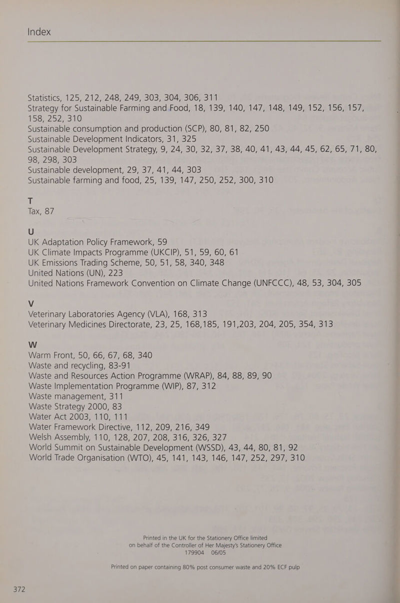 Statistics, 125, 212, 248, 249 303)3044 306. 38 Strategy for Sustainable Farming and Food, 18, 139, 140, 147, 148, 149, 152, 156, 157, 158,252) 310 Sustainable consumption and production (SCP), 80, 81, 82, 250 Sustainable Development Indicators, 31, 325 Sustainable Development Strategy, 9, 24, 30, 32, 37, 38, 40, 41, 43, 44, 45, 62, 65, 71, 80, 98, 298, 303 Sustainable development, 29, 37, 41, 44, 303 Sustainable farming and food, 25, 139, 147, 250, 252, 300, 310 + Tax, 87 U UK Adaptation Policy Framework, 59 UK Climate Impacts Programme (UKCIP), 51, 59, 60, 61 UK Emissions Trading Scheme, 50, 51, 58, 340, 348 United Nations (UN), 223 United Nations Framework Convention on Climate Change (UNFCCC), 48, 53, 304, 305 V Veterinary Laboratories Agency (VLA), 168, 313 Veterinary Medicines Directorate, 23, 25, 168,185, 191,203, 204, 205, 354, 313 W Warm Front, 50, 66,.67,-68 340 Waste and recycling, 83-91 Waste and Resources Action Programme (WRAP), 84, 88, 89, 90 Waste Implementation Programme (WIP), 87, 312 Waste management, 311 Waste Strategy 2000, 83 Water Act 2003, 110, 111 Water Framework Directive, 112, 209, 216, 349 Welsh Assembly, 110, 128, 207, 208, 316, 326, 327 World Summit on Sustainable Development (WSSD), 43, 44, 80, 81, 92 World Trade Organisation (WTO), 45, 141, 143, 146, 147, 252, 297, 310 Printed in the UK for the Stationery Office limited on behalf of the Controller of Her Majesty's Stationery Office 179904 06/05 Printed on paper containing 80% post consumer waste and 20% ECF pulp