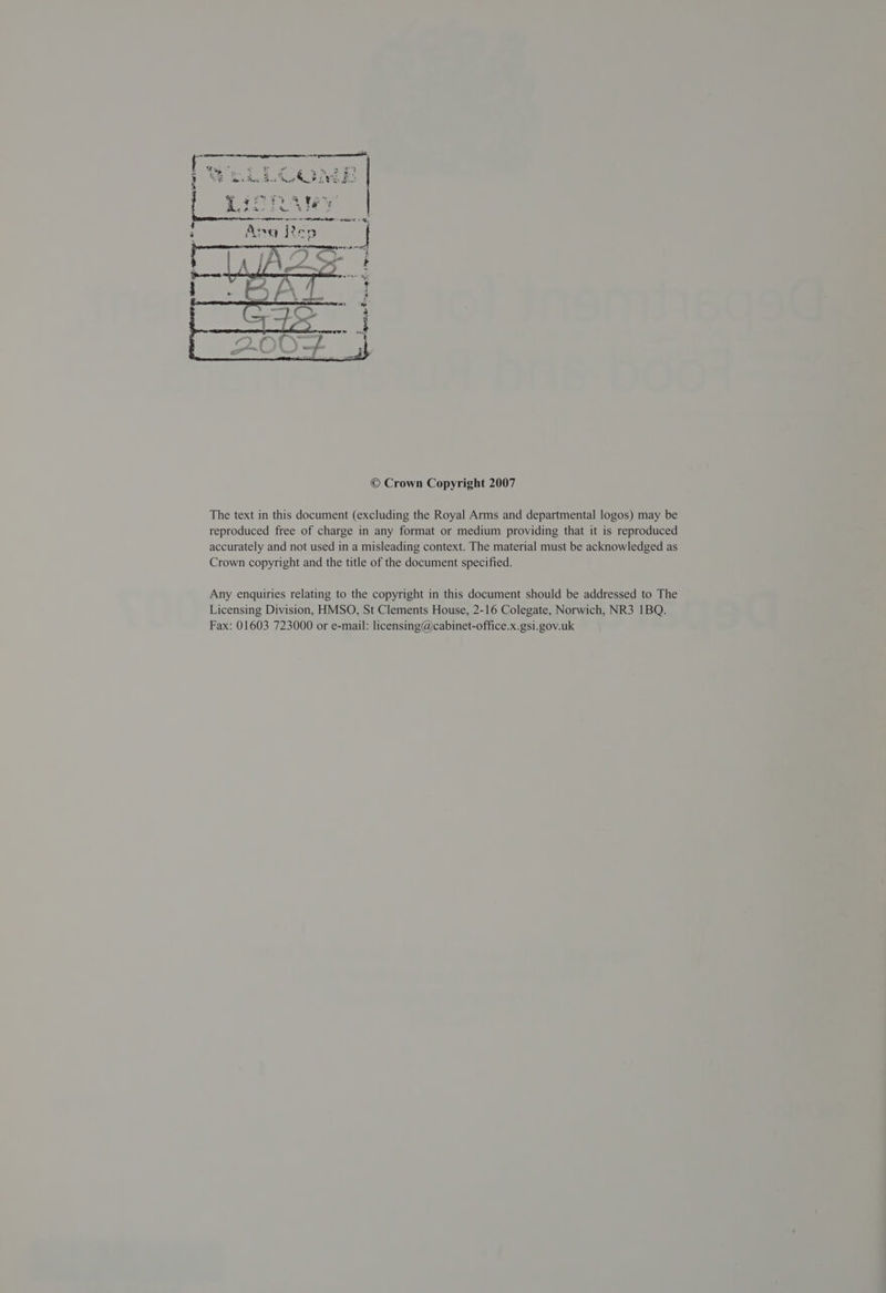 © Crown Copyright 2007 The text in this document (excluding the Royal Arms and departmental logos) may be reproduced free of charge in any format or medium providing that it is reproduced accurately and not used in a misleading context. The material must be acknowledged as Crown copyright and the title of the document specified. Any enquiries relating to the copyright in this document should be addressed to The Licensing Division, HMSO, St Clements House, 2-16 Colegate, Norwich, NR3 1BQ. Fax: 01603 723000 or e-mail: licensing@cabinet-office.x.gsi.gov.uk