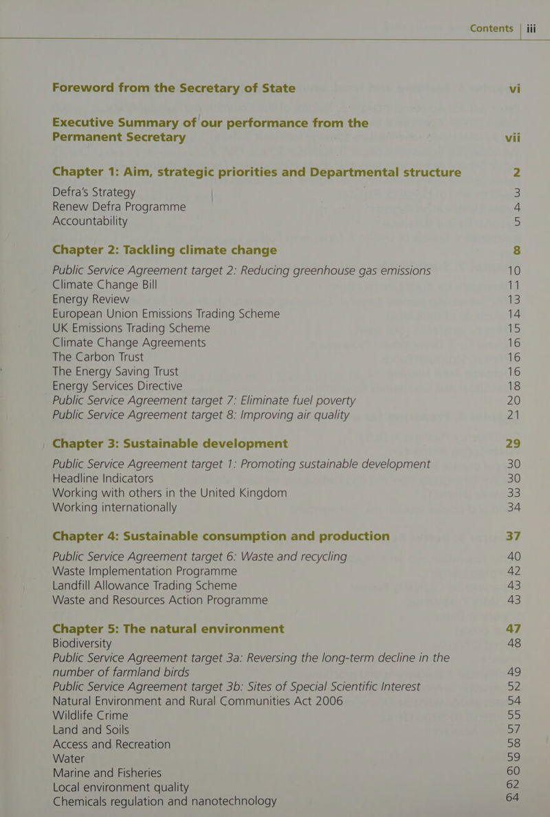 Executive Summary of our performance from the Permanent Secretary vii Chapter 1: Aim, strategic priorities and Departmental structure 2 Defra's Strategy 3 Renew Defra Programme 4 Accountability 5 Chapter 2: Tackling climate change 8 Public Service Agreement target 2: Reducing greenhouse gas emissions 10 Climate Change Bill 11 Energy Review if: European Union Emissions Trading Scheme 14 UK Emissions Trading Scheme ifs Climate Change Agreements 16 The Carbon Trust 16 The Energy Saving Trust 16 Energy Services Directive 18 Public Service Agreement target 7: Eliminate fuel poverty 20 Public Service Agreement target 8: Improving air quality 2) Chapter 3: Sustainable development 29 Public Service Agreement target 1: Promoting sustainable development 30 Headline Indicators 30 Working with others in the United Kingdom 33 Working internationally 34 Chapter 4: Sustainable consumption and production 37 Public Service Agreement target 6: Waste and recycling 40 Waste Implementation Programme 42 Landfill Allowance Trading Scheme 43 Waste and Resources Action Programme 43 Chapter 5: The natural environment 47 Biodiversity 48 Public Service Agreement target 3a: Reversing the long-term decline in the number of farmland birds 49 Public Service Agreement target 3b: Sites of Special Scientific Interest 52 Natural Environment and Rural Communities Act 2006 54 Wildlife Crime BS Land and Soils Bi Access and Recreation 58 Water 39 Marine and Fisheries 60 Local environment quality 62 Chemicals regulation and nanotechnology 64