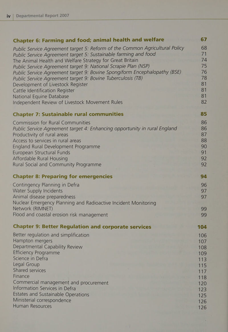 Chapter 6: Farming and food; animal health and welfare Public Service Agreement target 5: Reform of the Common Agricultural Policy Public Service Agreement target 5: Sustainable farming and food The Animal Health and Welfare Strategy for Great Britain Public Service Agreement target 9: National Scrapie Plan (NSP) Public Service Agreement target 9: Bovine Spongiform Encephalopathy (BSE) Public Service Agreement target 9: Bovine Tuberculosis (TB) Development of Livestock Register Cattle Identification Register National Equine Database Independent Review of Livestock Movement Rules Chapter 7: Sustainable rural communities Commission for Rural Communities Public Service Agreement target 4: Enhancing opportunity in rural England Productivity of rural areas Access to services in rural areas England Rural Development Programme European Structural Funds Affordable Rural Housing Rural Social and Community Programme Chapter 8: Preparing for emergencies Contingency Planning in Defra Water Supply Incidents Animal disease preparedness Nuclear Emergency Planning and Radioactive Incident Monitoring Network (RIMNET) Flood and coastal erosion risk management Chapter 9: Better Regulation and corporate services Better regulation and simplification Hampton mergers Departmental Capability Review Efficiency Programme Science in Defra Legal Group Shared services Finance Commercial management and procurement Information Services in Defra Estates and Sustainable Operations Ministerial corresoondence Human Resources