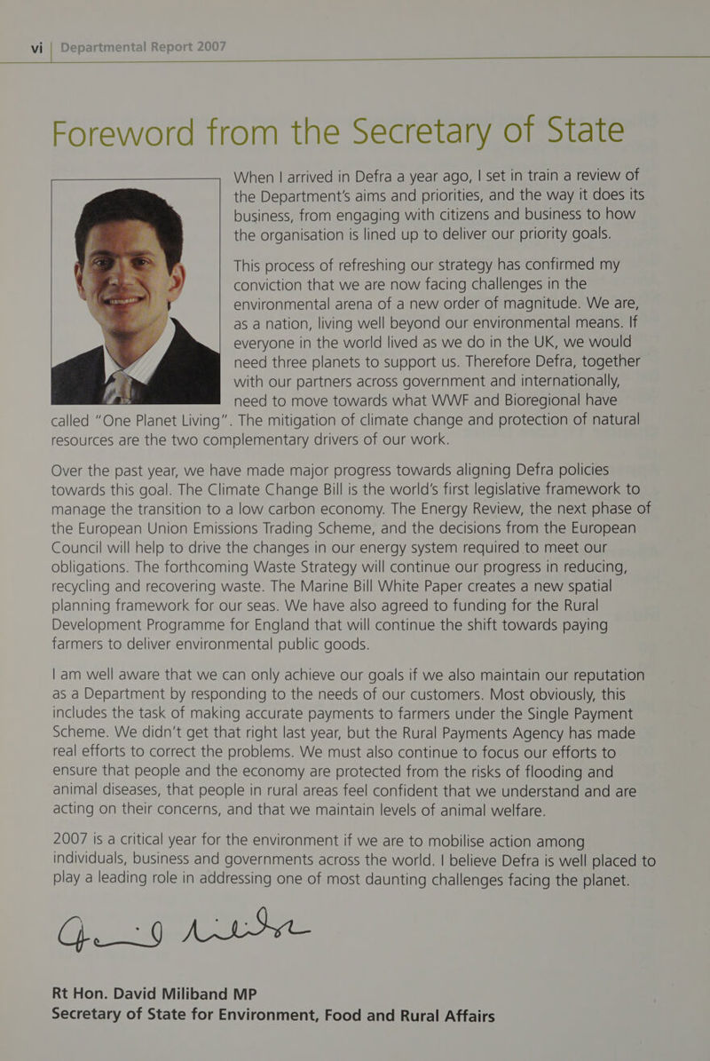 When | arrived in Defra a year ago, | set in train a review of the Department's aims and priorities, and the way it does its business, from engaging with citizens and business to how the organisation is lined up to deliver our priority goals. This process of refreshing our strategy has contirmed my conviction that we are now facing challenges in the environmental arena of a new order of magnitude. We are, as a nation, living well beyond our environmental means. If everyone in the world lived as we do in the UK, we would need three planets to support us. Therefore Defra, together with our partners across government and internationally, need to move towards what WWF and Bioregional have called “One Planet Living”. The mitigation of climate change and protection of natural resources are the two complementary drivers of our work. Over the past year, we have made major progress towards aligning Defra policies towards this goal. The Climate Change Bill is the world’s first legislative framework to manage the transition to a low carbon economy. The Energy Review, the next phase of the European Union Emissions Trading Scheme, and the decisions from the European Council will help to drive the changes in our energy system required to meet our obligations. The forthcoming Waste Strategy will continue our progress in reducing, recycling and recovering waste. The Marine Bill White Paper creates a new spatial planning framework for our seas. We have also agreed to funding for the Rural Development Programme for England that will continue the shift towards paying farmers to deliver environmental public goods. | am well aware that we can only achieve our goals if we also maintain our reputation as a Department by responding to the needs of our customers. Most obviously, this includes the task of making accurate payments to farmers under the Single Payment Scheme. We didn’t get that right last year, but the Rural Payments Agency has made real efforts to correct the problems. We must also continue to focus our efforts to ensure that people and the economy are protected from the risks of flooding and animal diseases, that people in rural areas feel confident that we understand and are acting on their concerns, and that we maintain levels of animal welfare. 2007 is a critical year for the environment if we are to mobilise action among individuals, business and governments across the world. | believe Defra is well placed to play a leading role in addressing one of most daunting challenges facing the planet. (ofiislesina le = Rt Hon. David Miliband MP Secretary of State for Environment, Food and Rural Affairs