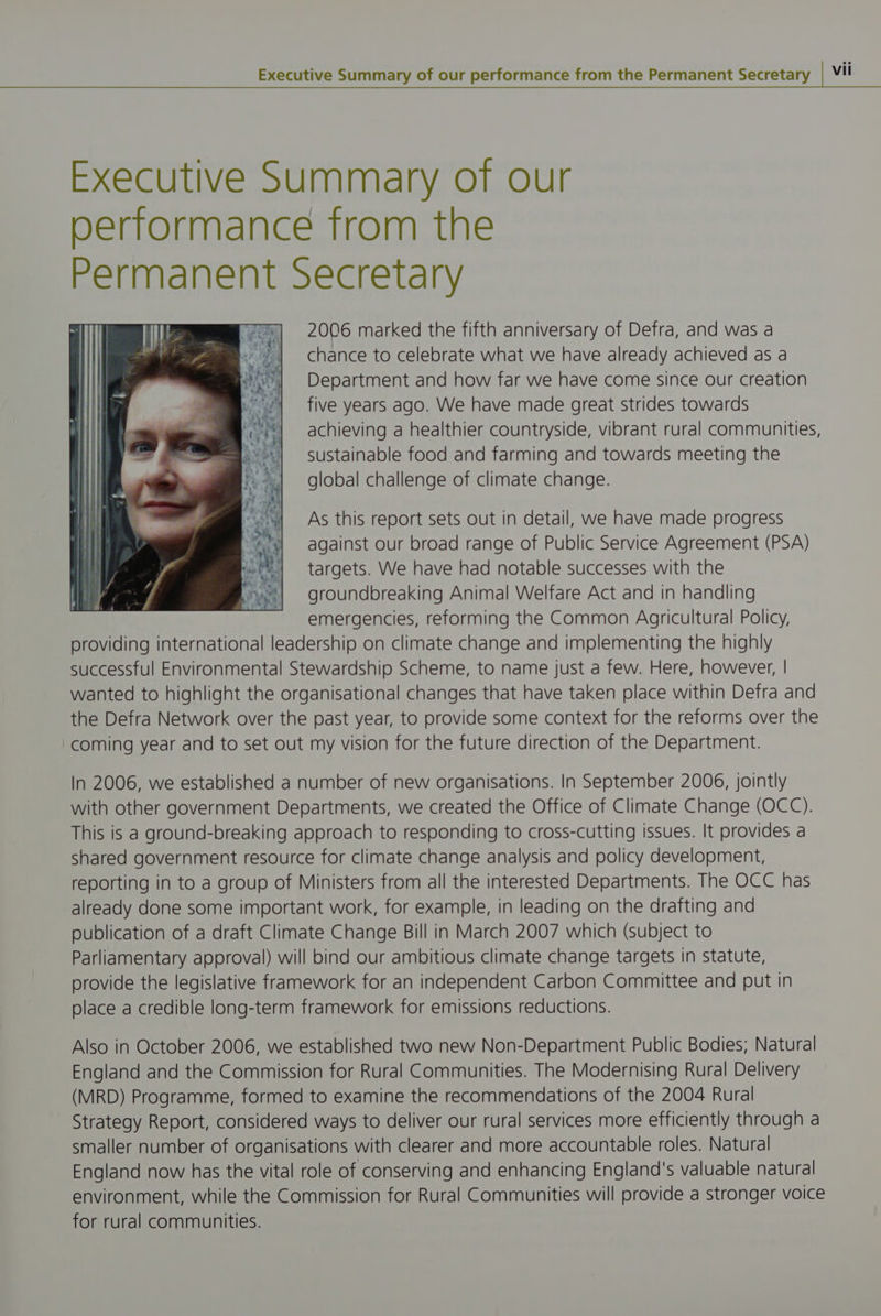Executive Summary of our performance trom the Permanent Secretary 2006 marked the fifth anniversary of Defra, and was a chance to celebrate what we have already achieved as a Department and how far we have come since our creation five years ago. We have made great strides towards achieving a healthier countryside, vibrant rural communities, sustainable food and farming and towards meeting the global challenge of climate change. As this report sets out in detail, we have made progress against our broad range of Public Service Agreement (PSA) targets. We have had notable successes with the groundbreaking Animal Welfare Act and in handling emergencies, reforming the Common Agricultural Policy, providing international leadership on climate change and implementing the highly successful Environmental Stewardship Scheme, to name just a few. Here, however, | wanted to highlight the organisational changes that have taken place within Defra and the Defra Network over the past year, to provide some context for the reforms over the coming year and to set out my vision for the future direction of the Department. In 2006, we established a number of new organisations. In September 2006, jointly with other government Departments, we created the Office of Climate Change (OCC). This is a ground-breaking approach to responding to cross-cutting Issues. It provides a shared government resource for climate change analysis and policy development, reporting in to a group of Ministers from all the interested Departments. The OCC has already done some important work, for example, in leading on the drafting and publication of a draft Climate Change Bill in March 2007 which (subject to Parliamentary approval) will bind our ambitious climate change targets in statute, provide the legislative framework for an independent Carbon Committee and put in place a credible long-term framework for emissions reductions. Also in October 2006, we established two new Non-Department Public Bodies; Natural England and the Commission for Rural Communities. The Modernising Rural Delivery (MRD) Programme, formed to examine the recommendations of the 2004 Rural Strategy Report, considered ways to deliver our rural services more efficiently through a smaller number of organisations with clearer and more accountable roles. Natural England now has the vital role of conserving and enhancing England's valuable natural environment, while the Commission for Rural Communities will provide a stronger voice for rural communities.