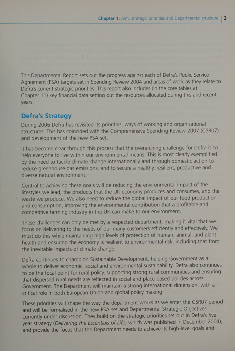This Departmental Report sets out the progress against each of Defra's Public Service Agreement (PSA) targets set in Spending Review 2004 and areas of work as they relate to Defra’s current strategic priorities. This report also includes (in the core tables at Chapter 11) key financial data setting out the resources allocated during this and recent years. Defra's Strategy During 2006 Defra has revisited its priorities, ways of working and organisational structures. This has coincided with the Comprehensive Spending Review 2007 (CSRO7) and development of the new PSA set. It has become clear through this process that the overarching challenge for Defra is to help everyone to live within our environmental means. This is most clearly exemplified by the need to tackle climate change internationally and through domestic action to reduce greenhouse gas emissions, and to secure a healthy, resilient, productive and diverse natural environment. Central to achieving these goals will be reducing the environmental impact of the lifestyles we lead, the products that the UK economy produces and consumes, and the waste we produce. We also need to reduce the global impact of our food production and consumption, improving the environmental contribution that a profitable and competitive farming industry in the UK can make to our environment. These challenges can only be met by a respected department, making it vital that we focus on delivering to the needs of our many customers efficiently and effectively. We must do this while maintaining high levels of protection of human, animal, and plant health and ensuring the economy is resilient to environmental risk, including that from the inevitable impacts of climate change. Defra continues to champion Sustainable Development, helping Government as a whole to deliver economic, social and environmental sustainability. Defra also continues to be the focal point for rural policy, supporting strong rural communities and ensuring that dispersed rural needs are reflected in social and place-based policies across Government. The Department will maintain a strong international dimension, with a critical role in both European Union and global policy making. These priorities will shape the way the department works as we enter the CSRO/ period and will be formalised in the new PSA set and Departmental Strategic Objectives currently under discussion. They build on the strategic priorities set out In Defra's five year strategy (Delivering the Essentials of Life, which was published in December 2004), and provide the focus that the Department needs to achieve Its high-level goals and