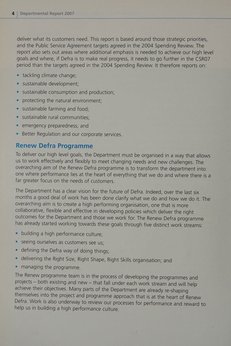 deliver what its customers need. This report is based around those strategic priorities, and the Public Service Agreement targets agreed in the 2004 Spending Review. The report also sets out areas where additional emphasis is needed to achieve our high level goals and where, if Defra is to make real progress, it needs to go further in the CSRO7 period than the targets agreed in the 2004 Spending Review. It therefore reports on: e tackling climate change; e sustainable development; e sustainable consumption and production; e protecting the natural environment: e sustainable farming and food; e sustainable rural communities; e emergency preparedness; and e Better Regulation and our corporate services. Renew Defra Programme To deliver our high level goals, the Department must be organised in a way that allows us to work effectively and flexibly to meet changing needs and new challenges. The overarching aim of the Renew Defra programme is to transform the department into one where performance lies at the heart of everything that we do and where there is a far greater focus on the needs of customers. The Department has a clear vision for the future of Defra. Indeed, over the last six months a good deal of work has been done clarify what we do and how we do it. The overarching aim is to create a high performing organisation, one that is more collaborative, flexible and effective in developing policies which deliver the right outcomes for the Department and those we work for. The Renew Defra programme has already started working towards these goals through five distinct work streams: ° building a high performance culture: ° seeing ourselves as customers see us; ° defining the Defra way of doing things; e delivering the Right Size, Right Shape, Right Skills organisation; and e managing the programme. The Renew programme team is in the process of developing the programmes and projects — both existing and new - that fall under each work stream and will help achieve their objectives. Many parts of the Department are already re-shaping themselves into the project and programme approach that is at the heart of Renew Defra. Work is also underway to review our processes for performance and reward to help us in building a high performance culture.