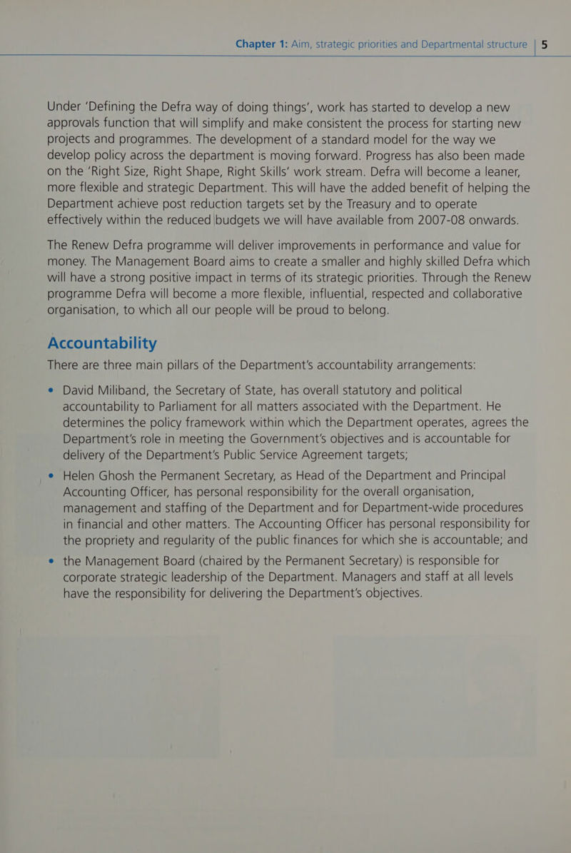 Under ‘Defining the Defra way of doing things’, work has started to develop a new approvals function that will simplify and make consistent the process for starting new projects and programmes. The development of a standard model for the way we develop policy across the department is moving forward. Progress has also been made on the ‘Right Size, Right Shape, Right Skills’ work stream. Defra will become a leaner, more flexible and strategic Department. This will have the added benefit of helping the Department achieve post reduction targets set by the Treasury and to operate effectively within the reduced budgets we will have available from 2007-08 onwards. The Renew Defra programme will deliver improvements in performance and value for money. The Management Board aims to create a smaller and highly skilled Defra which will have a strong positive impact in terms of its strategic priorities. Through the Renew programme Defra will become a more flexible, influential, respected and collaborative organisation, to which all our people will be proud to belong. Accountability There are three main pillars of the Department's accountability arrangements: e David Miliband, the Secretary of State, has overall statutory and political accountability to Parliament for all matters associated with the Department. He determines the policy framework within which the Department operates, agrees the Department's role in meeting the Government's objectives and is accountable for delivery of the Department's Public Service Agreement targets; e Helen Ghosh the Permanent Secretary, as Head of the Department and Principal Accounting Officer, has personal responsibility for the overall organisation, management and staffing of the Department and for Department-wide procedures in financial and other matters. The Accounting Officer has personal responsibility for the propriety and regularity of the public finances for which she is accountable; and e the Management Board (chaired by the Permanent Secretary) is responsible for corporate strategic leadership of the Department. Managers and staff at all levels have the responsibility for delivering the Department's objectives.