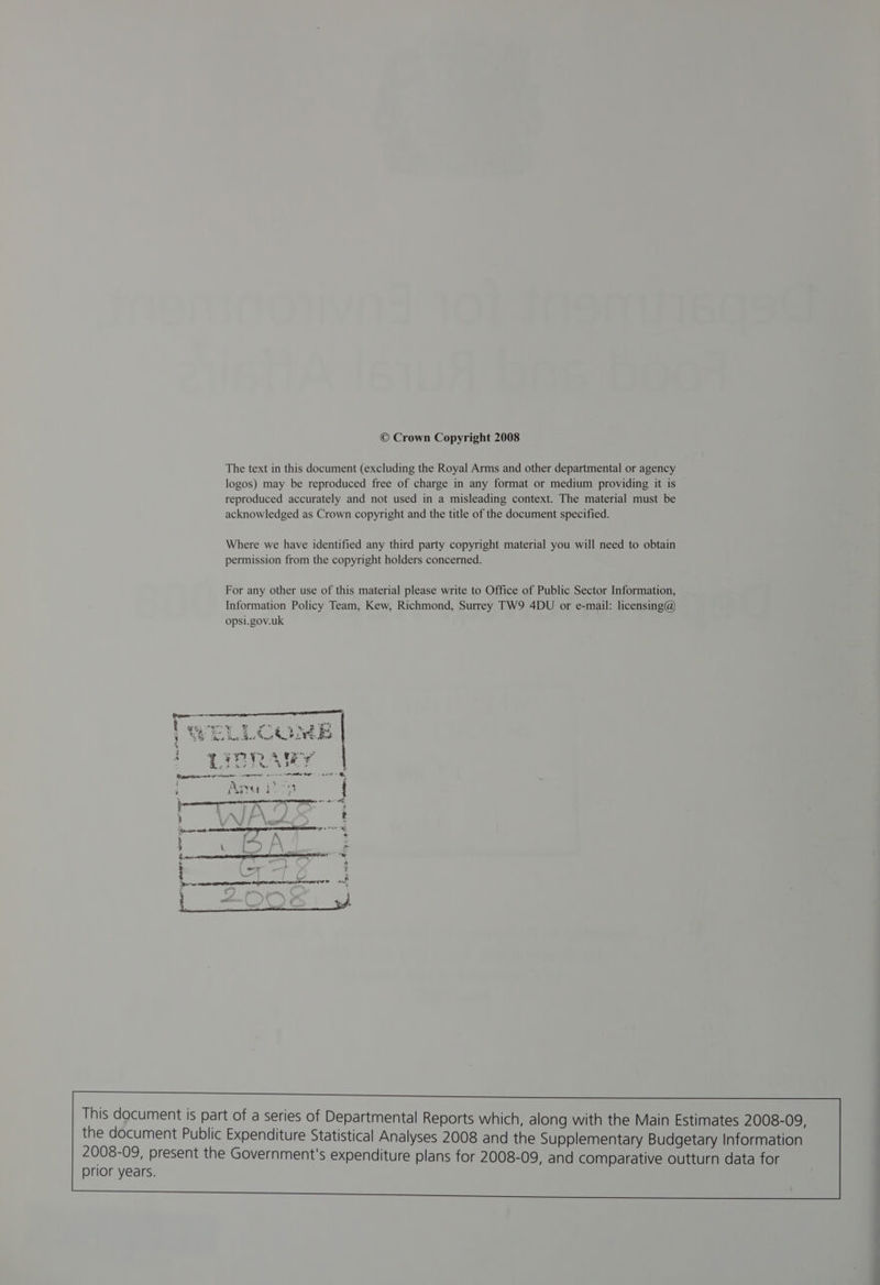 © Crown Copyright 2008 The text in this document (excluding the Royal Arms and other departmental or agency logos) may be reproduced free of charge in any format or medium providing it is reproduced accurately and not used in a misleading context. The material must be acknowledged as Crown copyright and the title of the document specified. Where we have identified any third party copyright material you will need to obtain permission from the copyright holders concerned. For any other use of this material please write to Office of Public Sector Information, Information Policy Team, Kew, Richmond, Surrey TW9 4DU or e-mail: licensing@ opsi.gov.uk This document is part of a series of Departmental Reports which, along with the Main Estimates 2008-09, the document Public Expenditure Statistical Analyses 2008 and the Supplementary Budgetary Information 2008-09, present the Government's expenditure plans for 2008-09, and comparative outturn data for prior years.