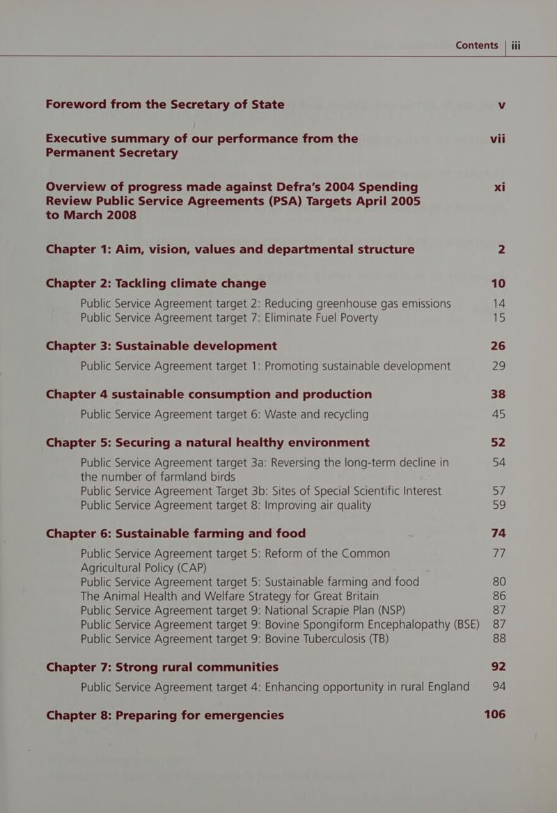 Foreword from the Secretary of State Vv Executive summary of our performance from the vii Permanent Secretary Overview of progress made against Defra’s 2004 Spending xi Review Public Service Agreements (PSA) Targets April 2005 to March 2008 Chapter 1: Aim, vision, values and departmental structure 2 Chapter 2: Tackling climate change 10 Public Service Agreement target 2: Reducing greenhouse gas emissions 14 Public Service Agreement target 7: Eliminate Fuel Poverty 15 Chapter 3: Sustainable development 26 Public Service Agreement target 1: Promoting sustainable development 29 Chapter 4 sustainable consumption and production 38 Public Service Agreement target 6: Waste and recycling 45 Chapter 5: Securing a natural healthy environment 52 Public Service Agreement target 3a: Reversing the long-term decline in 54 the number of farmland birds Public Service Agreement Target 3b: Sites of Special Scientific Interest at Public Service Agreement target 8: Improving air quality a Chapter 6: Sustainable farming and food = 74 Public Service Agreement target 5: Reform of the Common 77 Agricultural Policy (CAP) Public Service Agreement target 5: Sustainable farming and food 80 The Animal Health and Welfare Strategy for Great Britain 86 Public Service Agreement target 9: National Scrapie Plan (NSP) 87 Public Service Agreement target 9: Bovine Spongiform Encephalopathy (BSE) 87 Public Service Agreement target 9: Bovine Tuberculosis (TB) 88 Chapter 7: Strong rural communities 92 Public Service Agreement target 4: Enhancing opportunity in rural England 94 Chapter 8: Preparing for emergencies 106