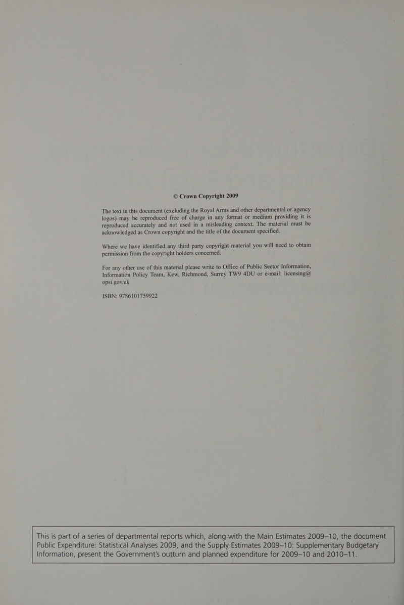 © Crown Copyright 2009 The text in this document (excluding the Royal Arms and other departmental or agency logos) may be reproduced free of charge in any format or medium providing it is reproduced accurately and not used in a misleading context. The material must be acknowledged as Crown copyright and the title of the document specified. Where we have identified any third party copyright material you will need to obtain permission from the copyright holders concerned. For any other use of this material please write to Office of Public Sector Information, Information Policy Team, Kew, Richmond, Surrey TW9 4DU or e-mail: licensing@ opsi.gov.uk ISBN: 9786101759922 This is part of a series of departmental reports which, along with the Main Estimates 2009-10, the document