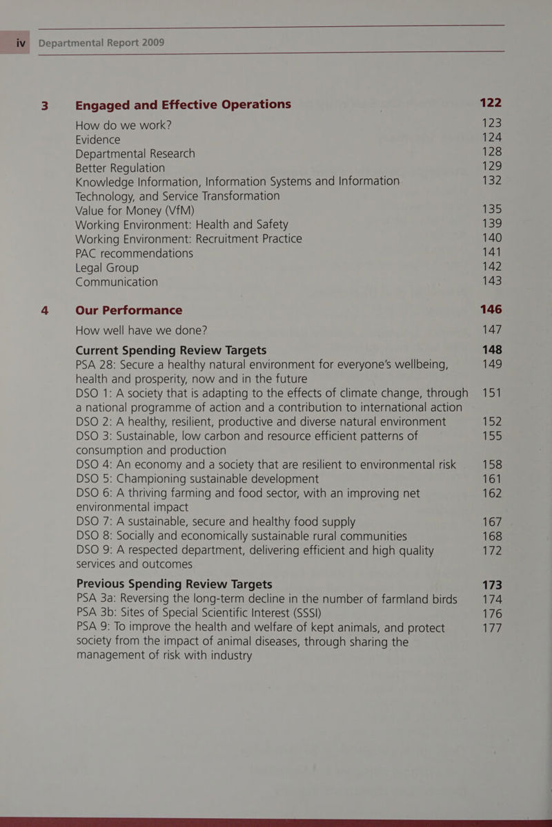 3 Engaged and Effective Operations | 122 How do we work? 123 Evidence 124 Departmental Research 128 Better Regulation 129 Knowledge Information, Information Systems and Information 132 Technology, and Service Transformation Value for Money (VfM) 135 Working Environment: Health and Safety 139 Working Environment: Recruitment Practice 140 PAC recommendations 141 Legal Group 142 Communication 143 4 Our Performance 146 How well have we done? 147 Current Spending Review Targets 148 PSA 28: Secure a healthy natural environment for everyone's wellbeing, 149 health and prosperity, now and in the future DSO 1: A society that is adapting to the effects of climate change, through 151 a national programme of action and a contribution to international action DSO 2: A healthy, resilient, productive and diverse natural environment 152 DSO 3: Sustainable, low carbon and resource efficient patterns of ve consumption and production DSO 4: An economy and a society that are resilient to environmental risk 158 DSO 5: Championing sustainable development 161 DSO 6: A thriving farming and food sector, with an improving net 162 environmental impact DSO 7: A sustainable, secure and healthy food supply 167 DSO 8: Socially and economically sustainable rural communities 168 DSO 9: A respected department, delivering efficient and high quality 172 services and outcomes Previous Spending Review Targets 173 PSA 3a: Reversing the long-term decline in the number of farmland birds 174 PSA 3b: Sites of Special Scientific Interest (SSSI) 176 PSA 9: To improve the health and welfare of kept animals, and protect Vs