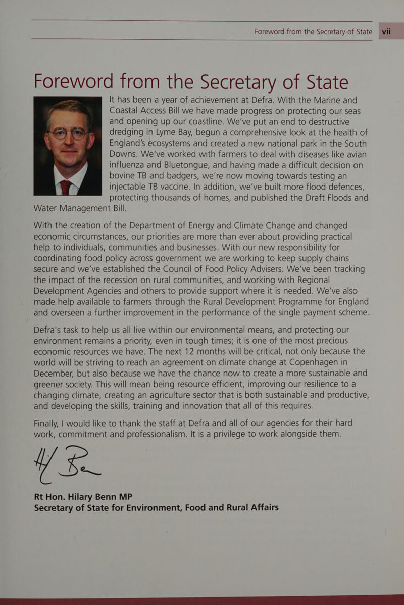 Foreword trom the Secretary of State It has been a year of achievement at Defra. With the Marine and Coastal Access Bill we have made progress on protecting our seas and opening up our coastline. We've put an end to destructive dredging in Lyme Bay, begun a comprehensive look at the health of England's ecosystems and created a new national park in the South Downs. We've worked with farmers to deal with diseases like avian influenza and Bluetongue, and having made a difficult decision on bovine TB and badgers, we're now moving towards testing an injectable TB vaccine. In addition, we've built more flood defences, protecting thousands of homes, and published the Draft Floods and Water Management Bill. With the creation of the Department of Energy and Climate Change and changed economic circumstances, our priorities are more than ever about providing practical help to individuals, communities and businesses. With our new responsibility for coordinating food policy across government we are working to keep supply chains secure and we've established the Council of Food Policy Advisers. We've been tracking the impact of the recession on rural communities, and working with Regional Development Agencies and others to provide support where it is needed. We've also made help available to farmers through the Rural Development Programme for England and overseen a further improvement in the performance of the single payment scheme. Defra's task to help us all live within our environmental means, and protecting our environment remains a priority, even in tough times; it is one of the most precious economic resources we have. The next 12 months will be critical, not only because the world will be striving to reach an agreement on climate change at Copenhagen in December, but also because we have the chance now to create a more sustainable and greener society. This will mean being resource efficient, improving our resilience to a changing climate, creating an agriculture sector that is both sustainable and productive, and developing the skills, training and innovation that all of this requires. Finally, | would like to thank the staff at Defra and all of our agencies for their hard work, commitment and professionalism. It is a privilege to work alongside them. eq