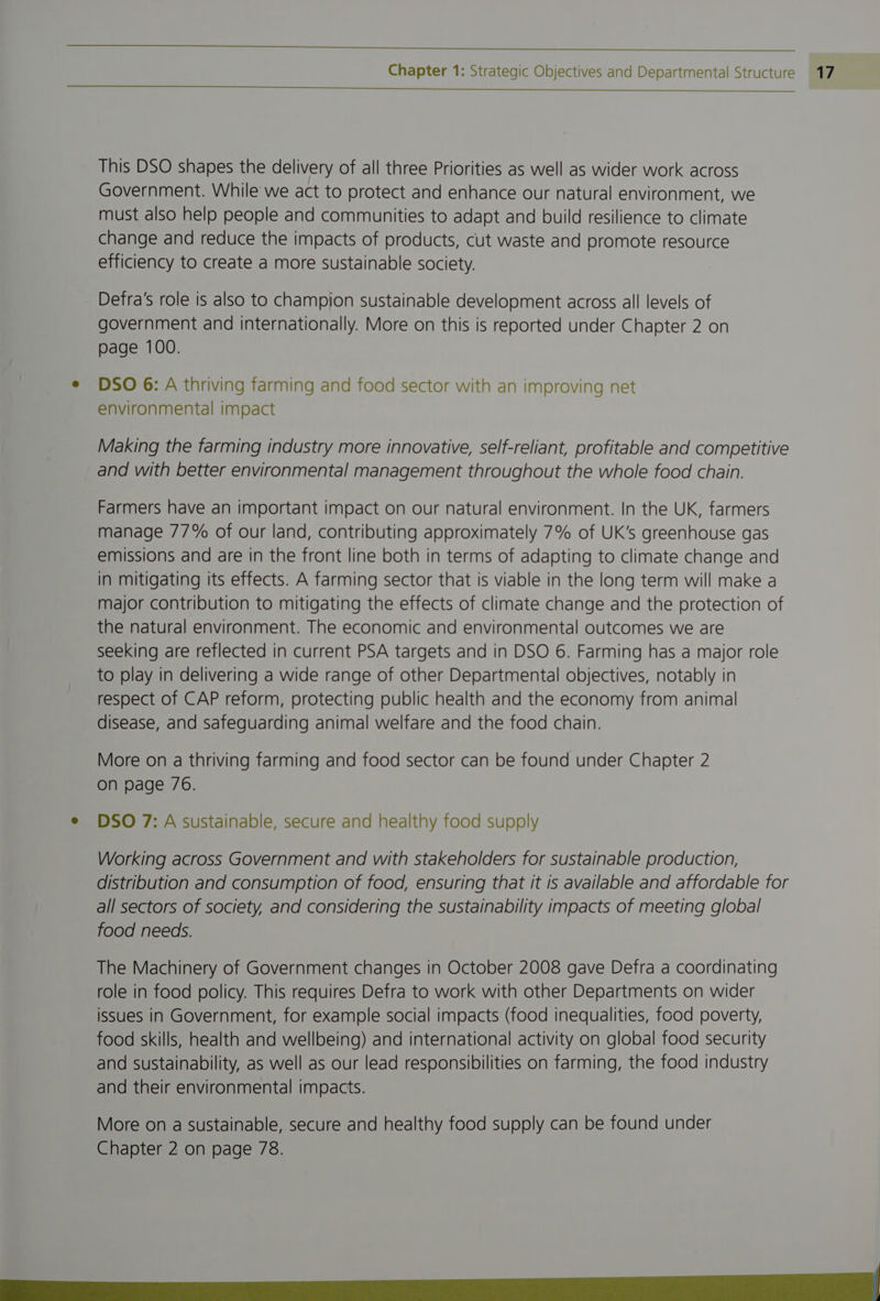 This DSO shapes the delivery of all three Priorities as well as wider work across Government. While we act to protect and enhance our natural environment, we must also help people and communities to adapt and build resilience to climate change and reduce the impacts of products, cut waste and promote resource efficiency to create a more sustainable society. Defra's role is also to champion sustainable development across all levels of government and internationally. More on this is reported under Chapter 2 on page 100. e DSO 6:A thriving farming and food sector with an improving net environmental impact Making the farming industry more innovative, self-reliant, profitable and competitive and with better environmental management throughout the whole food chain. Farmers have an important impact on our natural environment. In the UK, farmers manage 77% of our land, contributing approximately 7% of UK’s greenhouse gas emissions and are in the front line both in terms of adapting to climate change and in mitigating its effects. A farming sector that is viable in the long term will make a major contribution to mitigating the effects of climate change and the protection of the natural environment. The economic and environmental outcomes we are seeking are reflected in current PSA targets and in DSO 6. Farming has a major role to play in delivering a wide range of other Departmental objectives, notably in respect of CAP reform, protecting public health and the economy from animal disease, and safeguarding animal welfare and the food chain. More on a thriving farming and food sector can be found under Chapter 2 on page 76. e DSO 7: A sustainable, secure and healthy food supply Working across Government and with stakeholders for sustainable production, distribution and consumption of food, ensuring that it is available and affordable for all sectors of society, and considering the sustainability impacts of meeting global food needs. The Machinery of Government changes in October 2008 gave Defra a coordinating role in food policy. This requires Defra to work with other Departments on wider issues in Government, for example social impacts (food inequalities, food poverty, food skills, health and wellbeing) and international activity on global food security and sustainability, as well as our lead responsibilities on farming, the food industry and their environmental impacts. More on a sustainable, secure and healthy food supply can be found under Chapter 2 on page 78. |